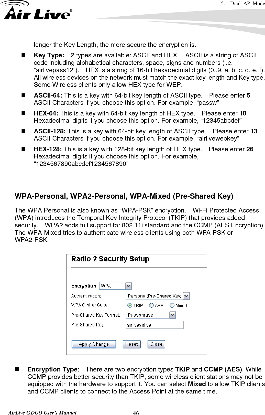 5.  Dual AP Mode    AirLive G.DUO User’s Manual  46longer the Key Length, the more secure the encryption is.  Key Type:    2 types are available: ASCII and HEX.    ASCII is a string of ASCII code including alphabetical characters, space, signs and numbers (i.e. “airlivepass12”).    HEX is a string of 16-bit hexadecimal digits (0..9, a, b, c, d, e, f).   All wireless devices on the network must match the exact key length and Key type.   Some Wireless clients only allow HEX type for WEP.  ASCII-64: This is a key with 64-bit key length of ASCII type.    Please enter 5 ASCII Characters if you choose this option. For example, “passw”  HEX-64: This is a key with 64-bit key length of HEX type.    Please enter 10 Hexadecimal digits if you choose this option. For example, “12345abcdef”  ASCII-128: This is a key with 64-bit key length of ASCII type.    Please enter 13 ASCII Characters if you choose this option. For example, “airlivewepkey”  HEX-128: This is a key with 128-bit key length of HEX type.    Please enter 26 Hexadecimal digits if you choose this option. For example, “1234567890abcdef1234567890”   WPA-Personal, WPA2-Personal, WPA-Mixed (Pre-Shared Key) The WPA Personal is also known as “WPA-PSK” encryption.    Wi-Fi Protected Access (WPA) introduces the Temporal Key Integrity Protocol (TKIP) that provides added security.    WPA2 adds full support for 802.11i standard and the CCMP (AES Encryption).   The WPA-Mixed tries to authenticate wireless clients using both WPA-PSK or WPA2-PSK.       Encryption Type:    There are two encryption types TKIP and CCMP (AES). While CCMP provides better security than TKIP, some wireless client stations may not be equipped with the hardware to support it. You can select Mixed to allow TKIP clients and CCMP clients to connect to the Access Point at the same time.   