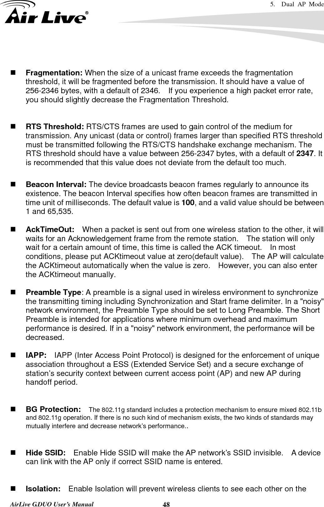 5.  Dual AP Mode    AirLive G.DUO User’s Manual  48   Fragmentation: When the size of a unicast frame exceeds the fragmentation threshold, it will be fragmented before the transmission. It should have a value of 256-2346 bytes, with a default of 2346.  If you experience a high packet error rate, you should slightly decrease the Fragmentation Threshold.      RTS Threshold: RTS/CTS frames are used to gain control of the medium for transmission. Any unicast (data or control) frames larger than specified RTS threshold must be transmitted following the RTS/CTS handshake exchange mechanism. The RTS threshold should have a value between 256-2347 bytes, with a default of 2347. It is recommended that this value does not deviate from the default too much.     Beacon Interval: The device broadcasts beacon frames regularly to announce its existence. The beacon Interval specifies how often beacon frames are transmitted in time unit of milliseconds. The default value is 100, and a valid value should be between 1 and 65,535.     AckTimeOut:  When a packet is sent out from one wireless station to the other, it will waits for an Acknowledgement frame from the remote station.    The station will only wait for a certain amount of time, this time is called the ACK timeout.    In most conditions, please put ACKtimeout value at zero(default value).    The AP will calculate the ACKtimeout automatically when the value is zero.    However, you can also enter the ACKtimeout manually.   Preamble Type: A preamble is a signal used in wireless environment to synchronize the transmitting timing including Synchronization and Start frame delimiter. In a &quot;noisy&quot; network environment, the Preamble Type should be set to Long Preamble. The Short Preamble is intended for applications where minimum overhead and maximum performance is desired. If in a &quot;noisy&quot; network environment, the performance will be decreased.   IAPP:    IAPP (Inter Access Point Protocol) is designed for the enforcement of unique association throughout a ESS (Extended Service Set) and a secure exchange of station’s security context between current access point (AP) and new AP during handoff period.    BG Protection:    The 802.11g standard includes a protection mechanism to ensure mixed 802.11b and 802.11g operation. If there is no such kind of mechanism exists, the two kinds of standards may mutually interfere and decrease network’s performance..    Hide SSID:    Enable Hide SSID will make the AP network’s SSID invisible.    A device can link with the AP only if correct SSID name is entered.    Isolation:    Enable Isolation will prevent wireless clients to see each other on the 