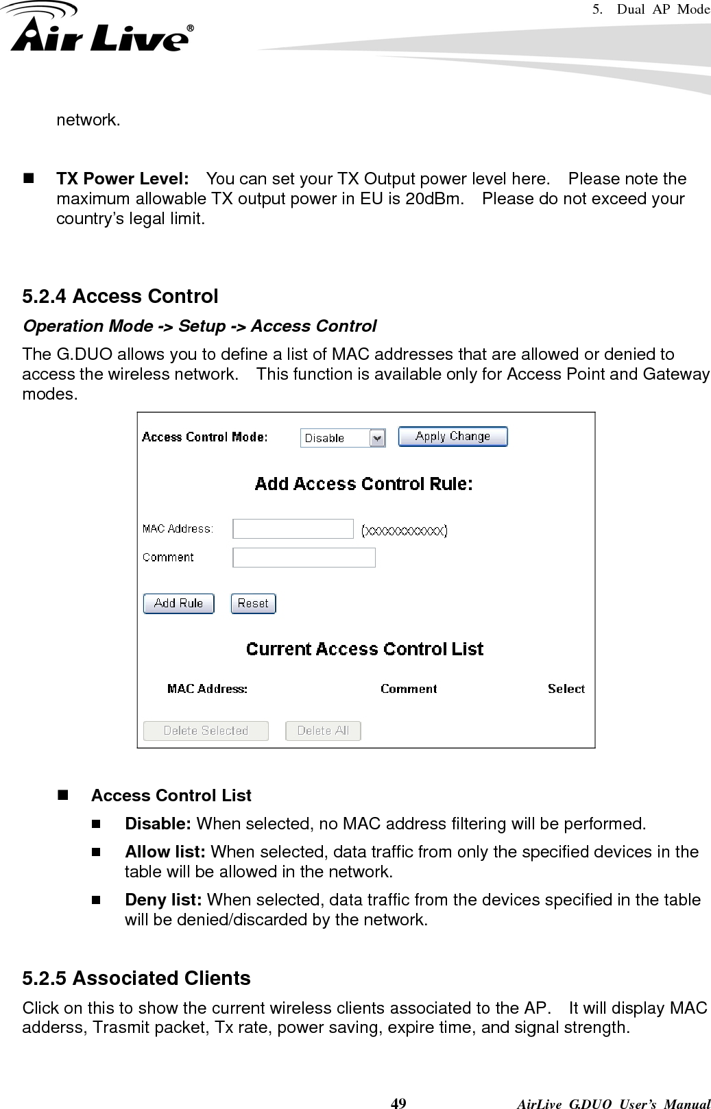 5.  Dual AP Mode    49              AirLive G.DUO User’s Manual network.    TX Power Level:    You can set your TX Output power level here.    Please note the maximum allowable TX output power in EU is 20dBm.    Please do not exceed your country’s legal limit.   5.2.4 Access Control Operation Mode -&gt; Setup -&gt; Access Control The G.DUO allows you to define a list of MAC addresses that are allowed or denied to access the wireless network.    This function is available only for Access Point and Gateway modes.    Access Control List  Disable: When selected, no MAC address filtering will be performed.    Allow list: When selected, data traffic from only the specified devices in the table will be allowed in the network.    Deny list: When selected, data traffic from the devices specified in the table will be denied/discarded by the network.  5.2.5 Associated Clients Click on this to show the current wireless clients associated to the AP.    It will display MAC adderss, Trasmit packet, Tx rate, power saving, expire time, and signal strength. 