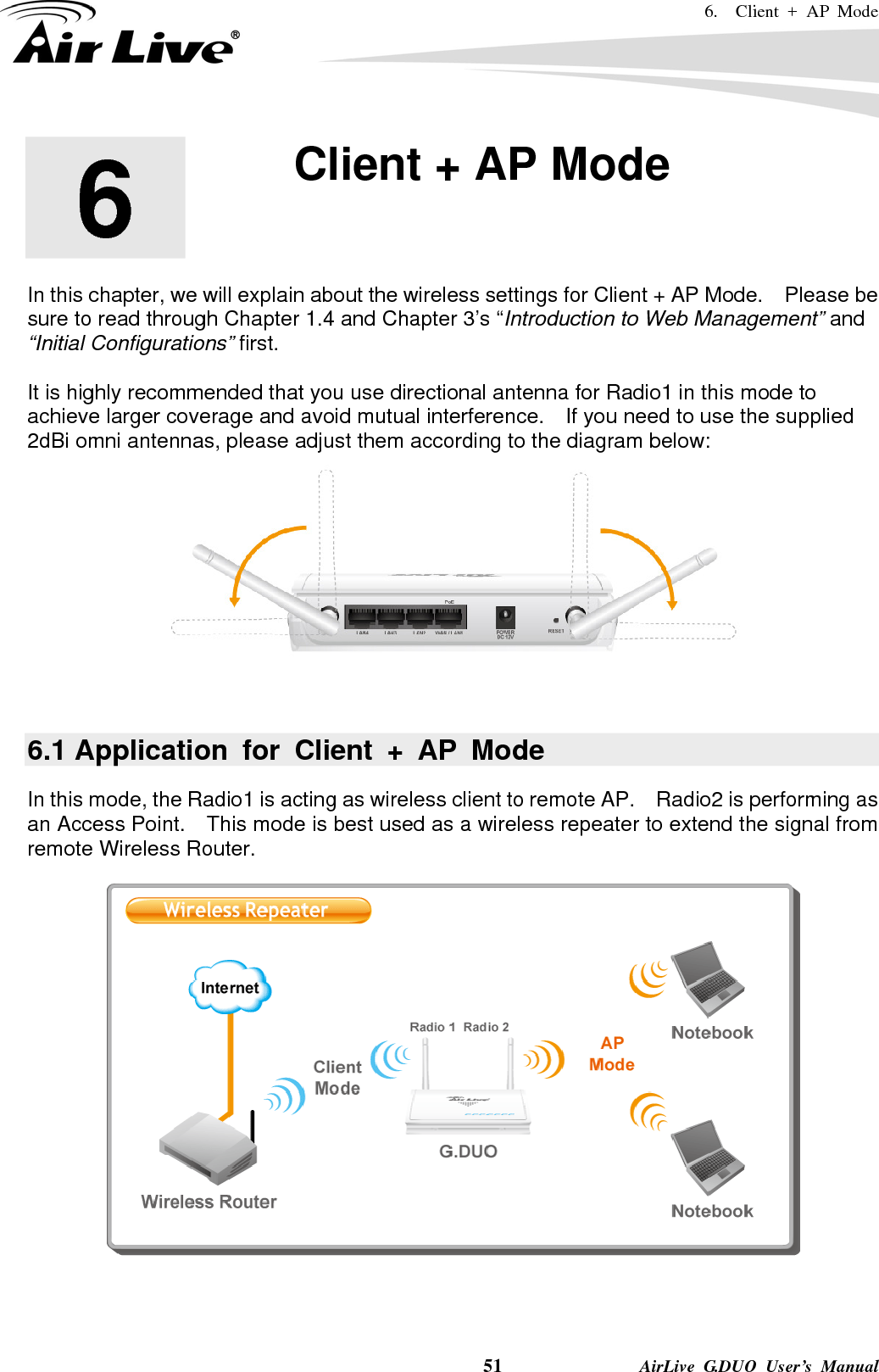 6.  Client + AP Mode    51              AirLive G.DUO User’s Manual       In this chapter, we will explain about the wireless settings for Client + AP Mode.    Please be sure to read through Chapter 1.4 and Chapter 3’s “Introduction to Web Management” and “Initial Configurations” first.    It is highly recommended that you use directional antenna for Radio1 in this mode to achieve larger coverage and avoid mutual interference.    If you need to use the supplied 2dBi omni antennas, please adjust them according to the diagram below:   6.1 Application for Client + AP Mode In this mode, the Radio1 is acting as wireless client to remote AP.    Radio2 is performing as an Access Point.    This mode is best used as a wireless repeater to extend the signal from remote Wireless Router.   6  6. Client + AP Mode  
