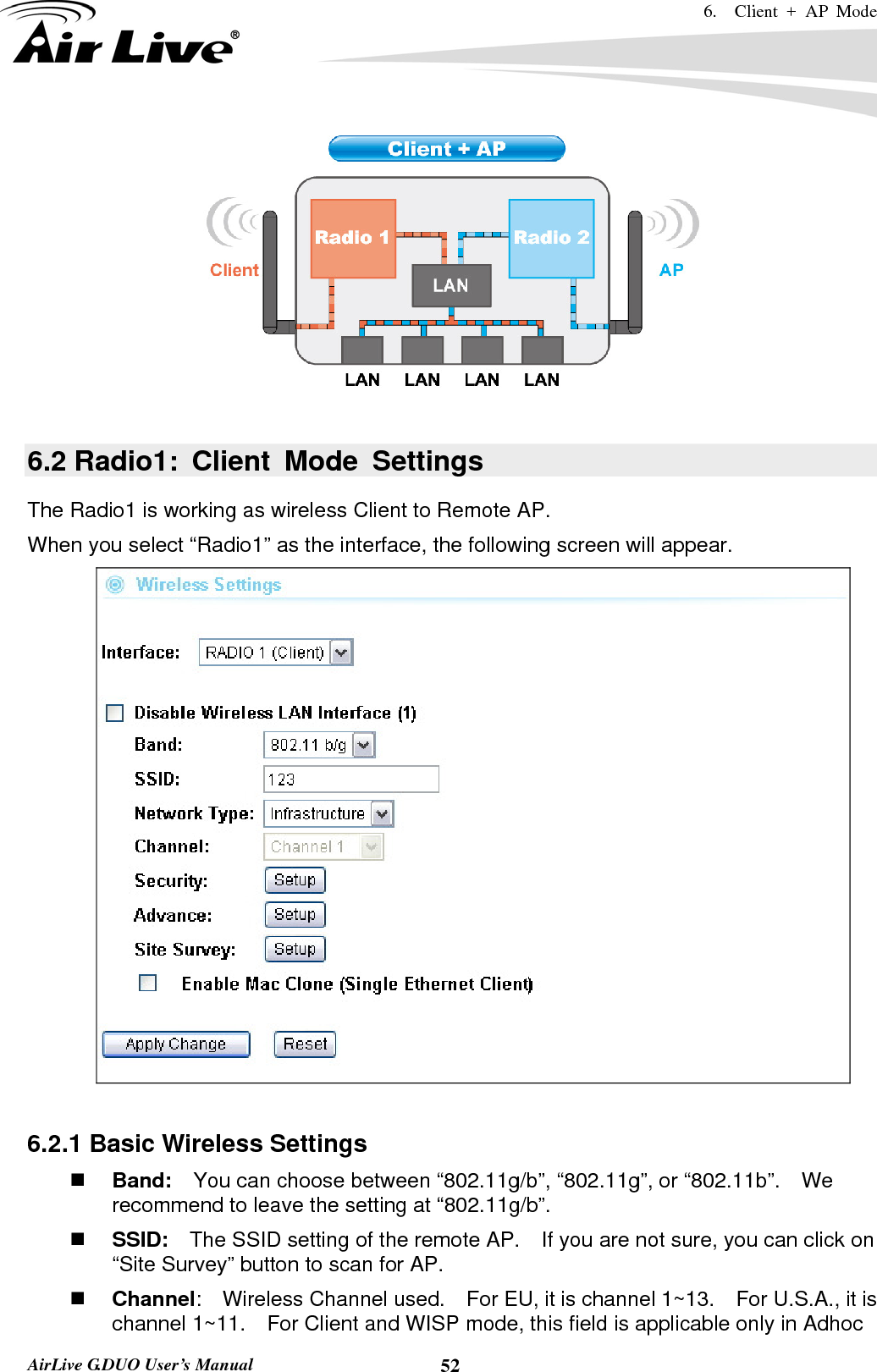 6.  Client + AP Mode   AirLive G.DUO User’s Manual  52  6.2 Radio1: Client Mode Settings The Radio1 is working as wireless Client to Remote AP. When you select “Radio1” as the interface, the following screen will appear.     6.2.1 Basic Wireless Settings  Band:    You can choose between “802.11g/b”, “802.11g”, or “802.11b”.    We recommend to leave the setting at “802.11g/b”.  SSID:    The SSID setting of the remote AP.    If you are not sure, you can click on “Site Survey” button to scan for AP.  Channel:  Wireless Channel used.  For EU, it is channel 1~13.    For U.S.A., it is channel 1~11.    For Client and WISP mode, this field is applicable only in Adhoc 