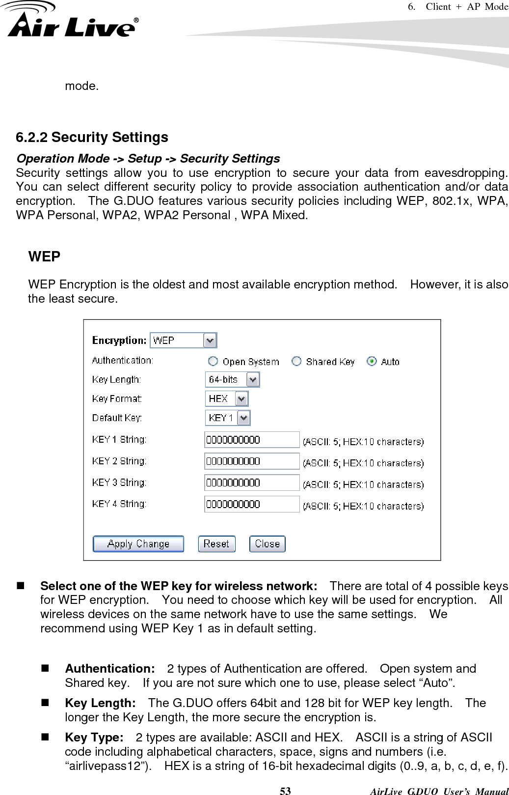 6.  Client + AP Mode    53              AirLive G.DUO User’s Manual mode.    6.2.2 Security Settings Operation Mode -&gt; Setup -&gt; Security Settings Security settings allow you to use encryption to secure your data from eavesdropping.  You can select different security policy to provide association authentication and/or data encryption.    The G.DUO features various security policies including WEP, 802.1x, WPA, WPA Personal, WPA2, WPA2 Personal , WPA Mixed.      WEP WEP Encryption is the oldest and most available encryption method.    However, it is also the least secure.       Select one of the WEP key for wireless network:    There are total of 4 possible keys for WEP encryption.    You need to choose which key will be used for encryption.  All wireless devices on the same network have to use the same settings.    We recommend using WEP Key 1 as in default setting.   Authentication:  2 types of Authentication are offered.    Open system and Shared key.    If you are not sure which one to use, please select “Auto”.  Key Length:    The G.DUO offers 64bit and 128 bit for WEP key length.    The longer the Key Length, the more secure the encryption is.  Key Type:    2 types are available: ASCII and HEX.    ASCII is a string of ASCII code including alphabetical characters, space, signs and numbers (i.e. “airlivepass12”).    HEX is a string of 16-bit hexadecimal digits (0..9, a, b, c, d, e, f).   