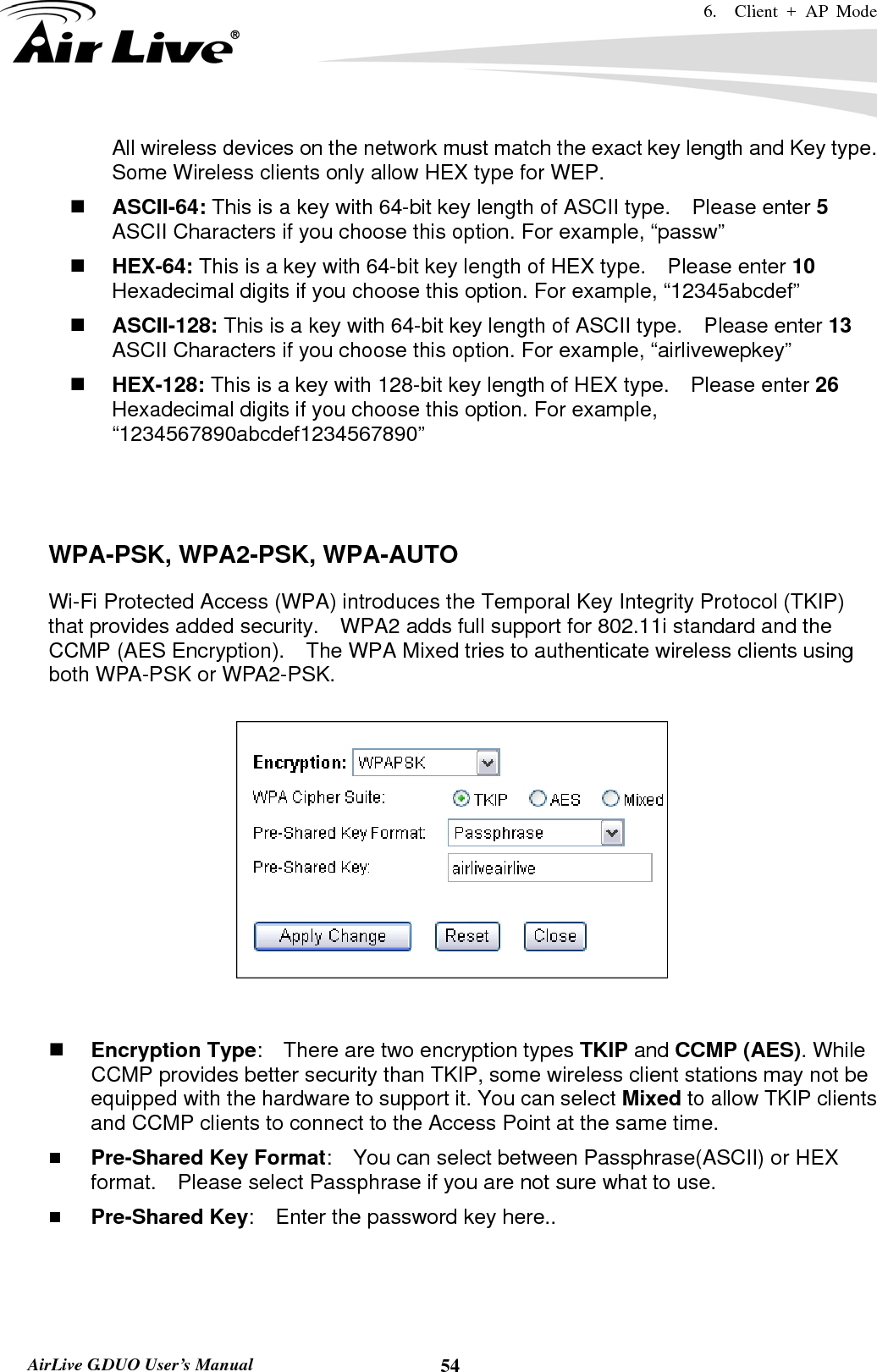 6.  Client + AP Mode   AirLive G.DUO User’s Manual  54All wireless devices on the network must match the exact key length and Key type.   Some Wireless clients only allow HEX type for WEP.  ASCII-64: This is a key with 64-bit key length of ASCII type.    Please enter 5 ASCII Characters if you choose this option. For example, “passw”  HEX-64: This is a key with 64-bit key length of HEX type.    Please enter 10 Hexadecimal digits if you choose this option. For example, “12345abcdef”  ASCII-128: This is a key with 64-bit key length of ASCII type.    Please enter 13 ASCII Characters if you choose this option. For example, “airlivewepkey”  HEX-128: This is a key with 128-bit key length of HEX type.    Please enter 26 Hexadecimal digits if you choose this option. For example, “1234567890abcdef1234567890”    WPA-PSK, WPA2-PSK, WPA-AUTO Wi-Fi Protected Access (WPA) introduces the Temporal Key Integrity Protocol (TKIP) that provides added security.    WPA2 adds full support for 802.11i standard and the CCMP (AES Encryption).    The WPA Mixed tries to authenticate wireless clients using both WPA-PSK or WPA2-PSK.          Encryption Type:    There are two encryption types TKIP and CCMP (AES). While CCMP provides better security than TKIP, some wireless client stations may not be equipped with the hardware to support it. You can select Mixed to allow TKIP clients and CCMP clients to connect to the Access Point at the same time.    Pre-Shared Key Format:    You can select between Passphrase(ASCII) or HEX format.    Please select Passphrase if you are not sure what to use.  Pre-Shared Key:    Enter the password key here..  