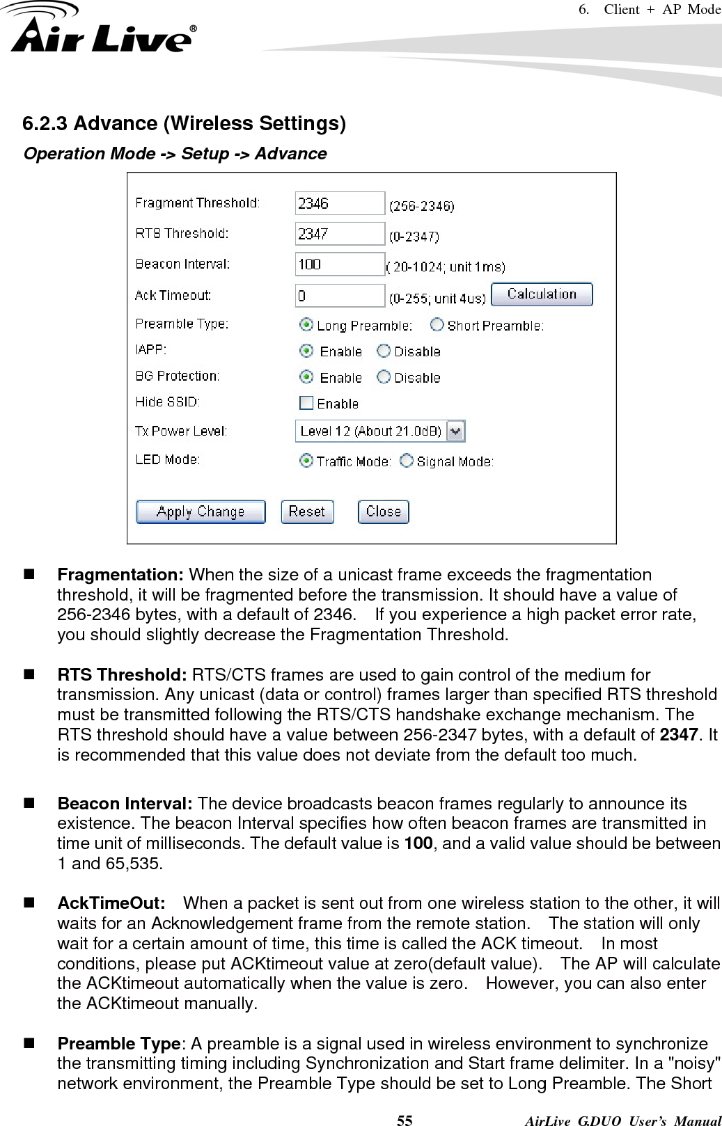 6.  Client + AP Mode    55              AirLive G.DUO User’s Manual 6.2.3 Advance (Wireless Settings) Operation Mode -&gt; Setup -&gt; Advance    Fragmentation: When the size of a unicast frame exceeds the fragmentation threshold, it will be fragmented before the transmission. It should have a value of 256-2346 bytes, with a default of 2346.  If you experience a high packet error rate, you should slightly decrease the Fragmentation Threshold.     RTS Threshold: RTS/CTS frames are used to gain control of the medium for transmission. Any unicast (data or control) frames larger than specified RTS threshold must be transmitted following the RTS/CTS handshake exchange mechanism. The RTS threshold should have a value between 256-2347 bytes, with a default of 2347. It is recommended that this value does not deviate from the default too much.     Beacon Interval: The device broadcasts beacon frames regularly to announce its existence. The beacon Interval specifies how often beacon frames are transmitted in time unit of milliseconds. The default value is 100, and a valid value should be between 1 and 65,535.     AckTimeOut:  When a packet is sent out from one wireless station to the other, it will waits for an Acknowledgement frame from the remote station.    The station will only wait for a certain amount of time, this time is called the ACK timeout.    In most conditions, please put ACKtimeout value at zero(default value).    The AP will calculate the ACKtimeout automatically when the value is zero.    However, you can also enter the ACKtimeout manually.   Preamble Type: A preamble is a signal used in wireless environment to synchronize the transmitting timing including Synchronization and Start frame delimiter. In a &quot;noisy&quot; network environment, the Preamble Type should be set to Long Preamble. The Short 