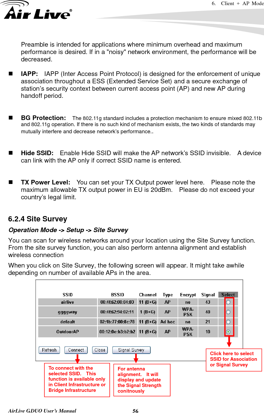 6.  Client + AP Mode   AirLive G.DUO User’s Manual  56Preamble is intended for applications where minimum overhead and maximum performance is desired. If in a &quot;noisy&quot; network environment, the performance will be decreased.   IAPP:    IAPP (Inter Access Point Protocol) is designed for the enforcement of unique association throughout a ESS (Extended Service Set) and a secure exchange of station’s security context between current access point (AP) and new AP during handoff period.    BG Protection:    The 802.11g standard includes a protection mechanism to ensure mixed 802.11b and 802.11g operation. If there is no such kind of mechanism exists, the two kinds of standards may mutually interfere and decrease network’s performance..    Hide SSID:    Enable Hide SSID will make the AP network’s SSID invisible.    A device can link with the AP only if correct SSID name is entered.    TX Power Level:    You can set your TX Output power level here.    Please note the maximum allowable TX output power in EU is 20dBm.    Please do not exceed your country’s legal limit.  6.2.4 Site Survey Operation Mode -&gt; Setup -&gt; Site Survey You can scan for wireless networks around your location using the Site Survey function.   From the site survey function, you can also perform antenna alignment and establish wireless connection When you click on Site Survey, the following screen will appear. It might take awhile depending on number of available APs in the area. d    Click here to select SSID for Association or Signal Survey To connect with the selected SSID.  This function is available only in Client Infrastructure or Bridge Infrastructure For antenna alignment.  It will display and update the Signal Strength conitnously 