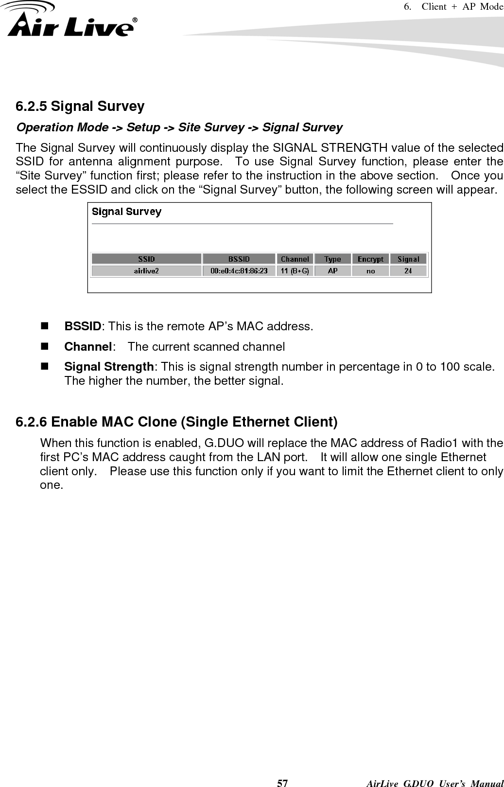 6.  Client + AP Mode    57              AirLive G.DUO User’s Manual  6.2.5 Signal Survey Operation Mode -&gt; Setup -&gt; Site Survey -&gt; Signal Survey The Signal Survey will continuously display the SIGNAL STRENGTH value of the selected SSID for antenna alignment purpose.  To use Signal Survey function, please enter the “Site Survey” function first; please refer to the instruction in the above section.    Once you select the ESSID and click on the “Signal Survey” button, the following screen will appear.    BSSID: This is the remote AP’s MAC address.  Channel:    The current scanned channel  Signal Strength: This is signal strength number in percentage in 0 to 100 scale.   The higher the number, the better signal.  6.2.6 Enable MAC Clone (Single Ethernet Client) When this function is enabled, G.DUO will replace the MAC address of Radio1 with the first PC’s MAC address caught from the LAN port.  It will allow one single Ethernet client only.    Please use this function only if you want to limit the Ethernet client to only one.             