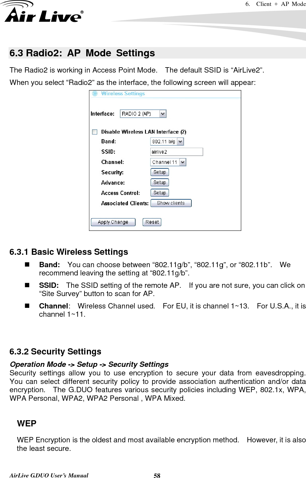 6.  Client + AP Mode   AirLive G.DUO User’s Manual  586.3 Radio2: AP Mode Settings The Radio2 is working in Access Point Mode.    The default SSID is “AirLive2”. When you select “Radio2” as the interface, the following screen will appear:   6.3.1 Basic Wireless Settings  Band:    You can choose between “802.11g/b”, “802.11g”, or “802.11b”.    We recommend leaving the setting at “802.11g/b”.  SSID:    The SSID setting of the remote AP.    If you are not sure, you can click on “Site Survey” button to scan for AP.  Channel:  Wireless Channel used.  For EU, it is channel 1~13.    For U.S.A., it is channel 1~11.     6.3.2 Security Settings Operation Mode -&gt; Setup -&gt; Security Settings Security settings allow you to use encryption to secure your data from eavesdropping.  You can select different security policy to provide association authentication and/or data encryption.    The G.DUO features various security policies including WEP, 802.1x, WPA, WPA Personal, WPA2, WPA2 Personal , WPA Mixed.      WEP WEP Encryption is the oldest and most available encryption method.    However, it is also the least secure.    