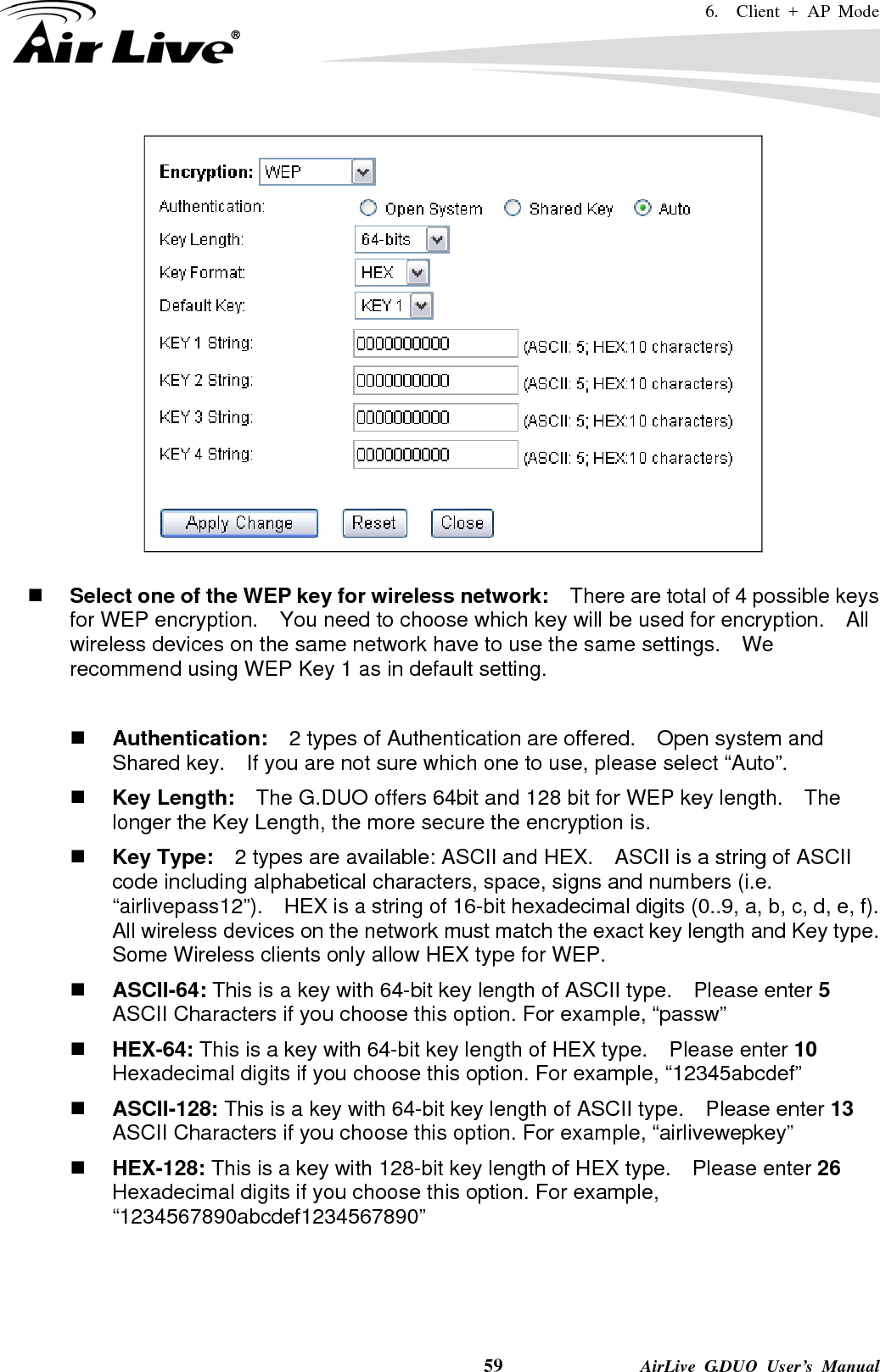 6.  Client + AP Mode    59              AirLive G.DUO User’s Manual    Select one of the WEP key for wireless network:    There are total of 4 possible keys for WEP encryption.    You need to choose which key will be used for encryption.  All wireless devices on the same network have to use the same settings.    We recommend using WEP Key 1 as in default setting.   Authentication:  2 types of Authentication are offered.    Open system and Shared key.    If you are not sure which one to use, please select “Auto”.  Key Length:    The G.DUO offers 64bit and 128 bit for WEP key length.    The longer the Key Length, the more secure the encryption is.  Key Type:    2 types are available: ASCII and HEX.    ASCII is a string of ASCII code including alphabetical characters, space, signs and numbers (i.e. “airlivepass12”).    HEX is a string of 16-bit hexadecimal digits (0..9, a, b, c, d, e, f).   All wireless devices on the network must match the exact key length and Key type.   Some Wireless clients only allow HEX type for WEP.  ASCII-64: This is a key with 64-bit key length of ASCII type.    Please enter 5 ASCII Characters if you choose this option. For example, “passw”  HEX-64: This is a key with 64-bit key length of HEX type.    Please enter 10 Hexadecimal digits if you choose this option. For example, “12345abcdef”  ASCII-128: This is a key with 64-bit key length of ASCII type.    Please enter 13 ASCII Characters if you choose this option. For example, “airlivewepkey”  HEX-128: This is a key with 128-bit key length of HEX type.    Please enter 26 Hexadecimal digits if you choose this option. For example, “1234567890abcdef1234567890”   