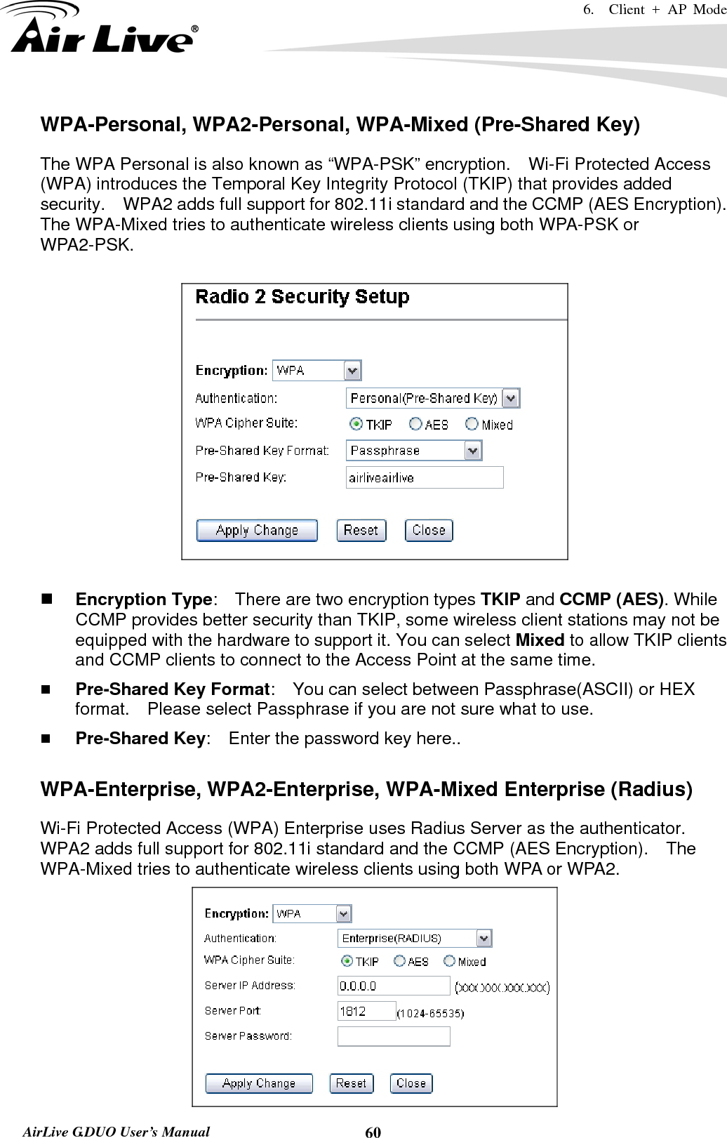 6.  Client + AP Mode   AirLive G.DUO User’s Manual  60WPA-Personal, WPA2-Personal, WPA-Mixed (Pre-Shared Key) The WPA Personal is also known as “WPA-PSK” encryption.    Wi-Fi Protected Access (WPA) introduces the Temporal Key Integrity Protocol (TKIP) that provides added security.    WPA2 adds full support for 802.11i standard and the CCMP (AES Encryption).   The WPA-Mixed tries to authenticate wireless clients using both WPA-PSK or WPA2-PSK.       Encryption Type:    There are two encryption types TKIP and CCMP (AES). While CCMP provides better security than TKIP, some wireless client stations may not be equipped with the hardware to support it. You can select Mixed to allow TKIP clients and CCMP clients to connect to the Access Point at the same time.    Pre-Shared Key Format:    You can select between Passphrase(ASCII) or HEX format.    Please select Passphrase if you are not sure what to use.  Pre-Shared Key:    Enter the password key here..  WPA-Enterprise, WPA2-Enterprise, WPA-Mixed Enterprise (Radius) Wi-Fi Protected Access (WPA) Enterprise uses Radius Server as the authenticator.   WPA2 adds full support for 802.11i standard and the CCMP (AES Encryption).    The WPA-Mixed tries to authenticate wireless clients using both WPA or WPA2.      