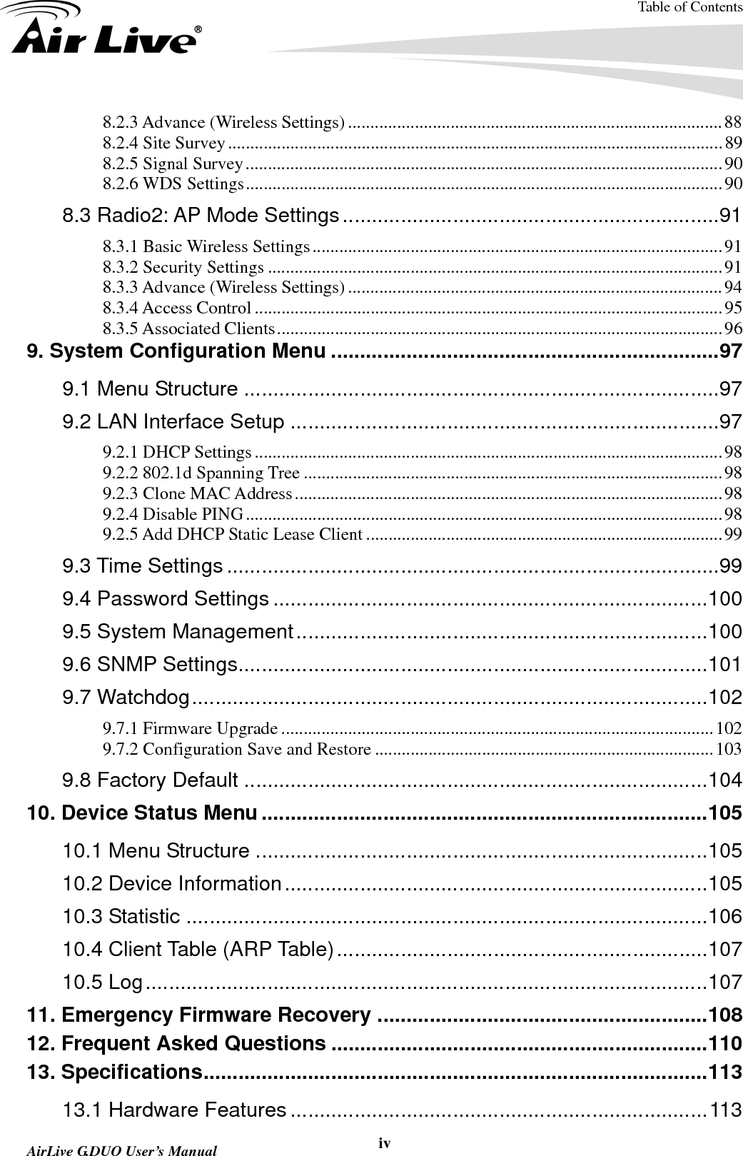 Table of Contents  AirLive G.DUO User’s Manual  iv8.2.3 Advance (Wireless Settings) .................................................................................... 88 8.2.4 Site Survey ............................................................................................................... 89 8.2.5 Signal Survey ........................................................................................................... 90 8.2.6 WDS Settings ........................................................................................................... 90 8.3 Radio2: AP Mode Settings ................................................................. 91 8.3.1 Basic Wireless Settings ............................................................................................ 91 8.3.2 Security Settings ...................................................................................................... 91 8.3.3 Advance (Wireless Settings) .................................................................................... 94 8.3.4 Access Control ......................................................................................................... 95 8.3.5 Associated Clients .................................................................................................... 96 9. System Configuration Menu ................................................................... 97 9.1 Menu Structure .................................................................................. 97 9.2 LAN Interface Setup .......................................................................... 97 9.2.1 DHCP Settings ......................................................................................................... 98 9.2.2 802.1d Spanning Tree .............................................................................................. 98 9.2.3 Clone MAC Address ................................................................................................ 98 9.2.4 Disable PING ........................................................................................................... 98 9.2.5 Add DHCP Static Lease Client ................................................................................ 99 9.3 Time Settings ..................................................................................... 99 9.4 Password Settings ........................................................................... 100 9.5 System Management ....................................................................... 100 9.6 SNMP Settings ................................................................................. 101 9.7 Watchdog ......................................................................................... 102 9.7.1 Firmware Upgrade ................................................................................................. 102 9.7.2 Configuration Save and Restore ............................................................................ 103 9.8 Factory Default ................................................................................ 104 10. Device Status Menu ............................................................................. 105 10.1 Menu Structure .............................................................................. 105 10.2 Device Information ......................................................................... 105 10.3 Statistic .......................................................................................... 106 10.4 Client Table (ARP Table) ................................................................ 107 10.5 Log ................................................................................................. 107 11. Emergency Firmware Recovery ......................................................... 108 12. Frequent Asked Questions ................................................................. 110 13. Specifications ....................................................................................... 113 13.1 Hardware Features ........................................................................ 113 