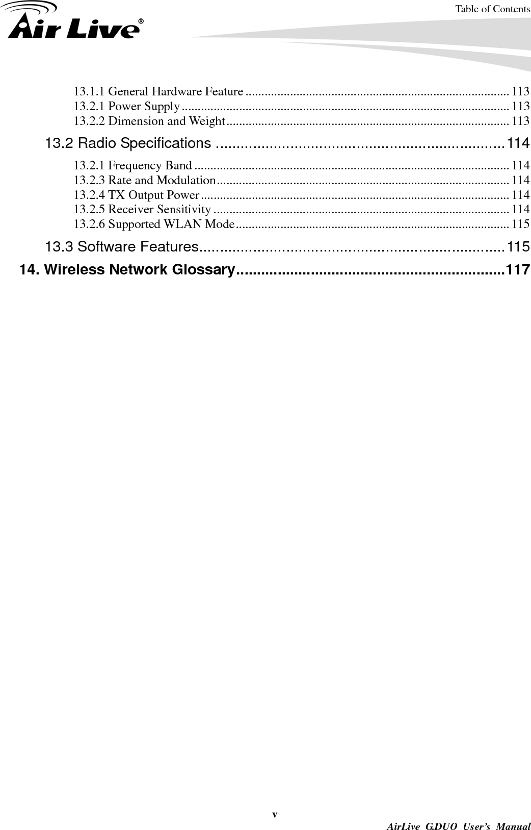 Table of Contents v AirLive G.DUO User’s Manual 13.1.1 General Hardware Feature ................................................................................... 113 13.2.1 Power Supply ....................................................................................................... 113 13.2.2 Dimension and Weight ......................................................................................... 113 13.2 Radio Specifications ...................................................................... 114 13.2.1 Frequency Band ................................................................................................... 114 13.2.3 Rate and Modulation ............................................................................................ 114 13.2.4 TX Output Power ................................................................................................. 114 13.2.5 Receiver Sensitivity ............................................................................................. 114 13.2.6 Supported WLAN Mode ...................................................................................... 115 13.3 Software Features .......................................................................... 115 14. Wireless Network Glossary ................................................................. 117  