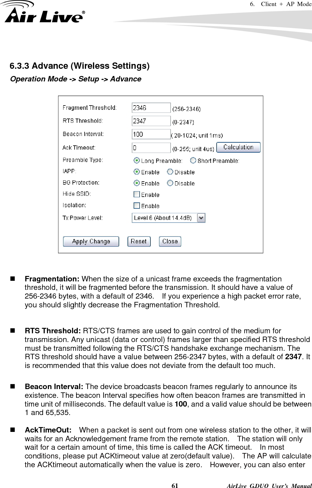 6.  Client + AP Mode    61              AirLive G.DUO User’s Manual  6.3.3 Advance (Wireless Settings) Operation Mode -&gt; Setup -&gt; Advance      Fragmentation: When the size of a unicast frame exceeds the fragmentation threshold, it will be fragmented before the transmission. It should have a value of 256-2346 bytes, with a default of 2346.  If you experience a high packet error rate, you should slightly decrease the Fragmentation Threshold.      RTS Threshold: RTS/CTS frames are used to gain control of the medium for transmission. Any unicast (data or control) frames larger than specified RTS threshold must be transmitted following the RTS/CTS handshake exchange mechanism. The RTS threshold should have a value between 256-2347 bytes, with a default of 2347. It is recommended that this value does not deviate from the default too much.     Beacon Interval: The device broadcasts beacon frames regularly to announce its existence. The beacon Interval specifies how often beacon frames are transmitted in time unit of milliseconds. The default value is 100, and a valid value should be between 1 and 65,535.     AckTimeOut:  When a packet is sent out from one wireless station to the other, it will waits for an Acknowledgement frame from the remote station.    The station will only wait for a certain amount of time, this time is called the ACK timeout.    In most conditions, please put ACKtimeout value at zero(default value).    The AP will calculate the ACKtimeout automatically when the value is zero.    However, you can also enter 