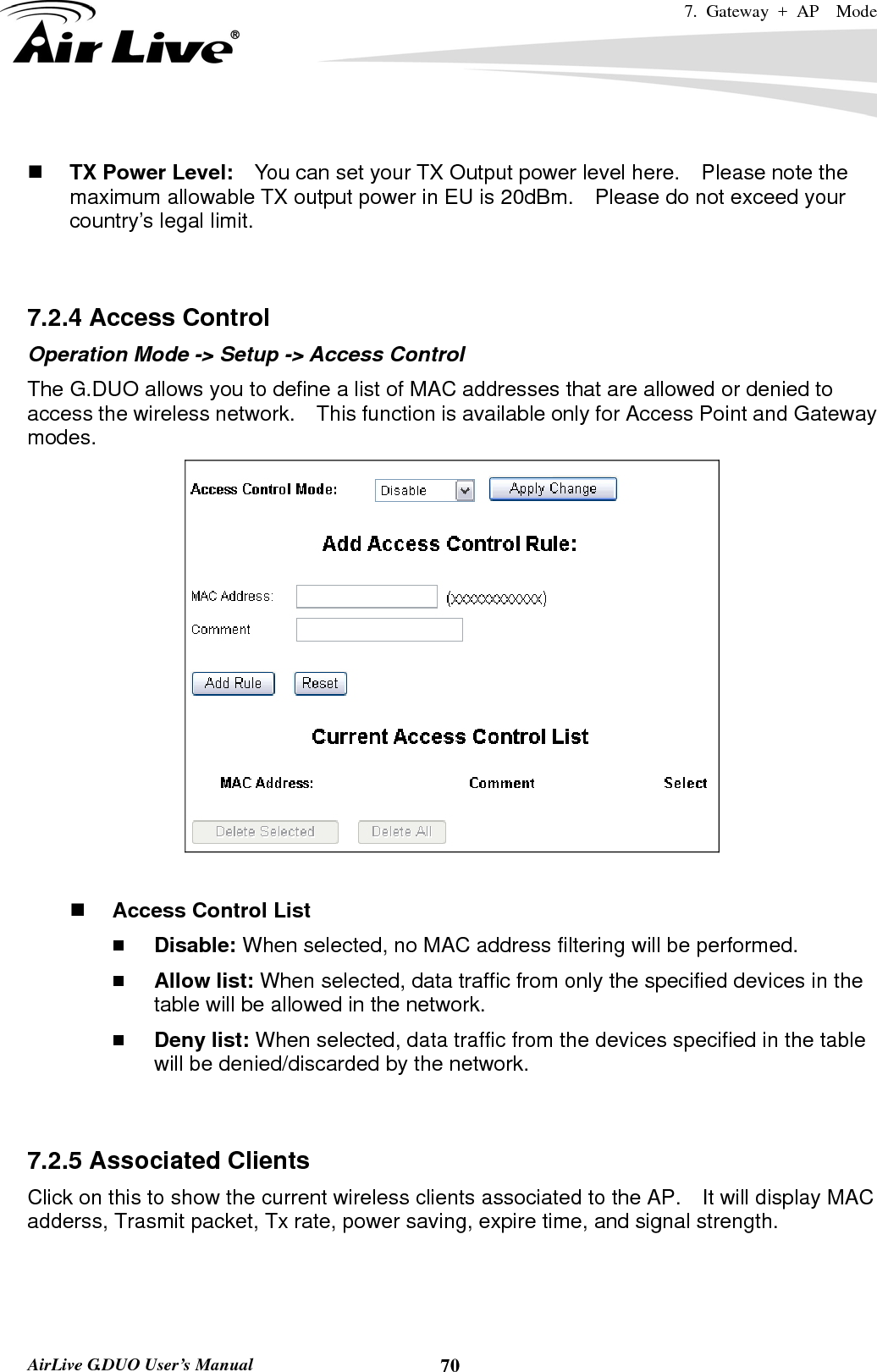 7. Gateway + AP  Mode   AirLive G.DUO User’s Manual  70  TX Power Level:    You can set your TX Output power level here.    Please note the maximum allowable TX output power in EU is 20dBm.    Please do not exceed your country’s legal limit.   7.2.4 Access Control Operation Mode -&gt; Setup -&gt; Access Control The G.DUO allows you to define a list of MAC addresses that are allowed or denied to access the wireless network.    This function is available only for Access Point and Gateway modes.    Access Control List  Disable: When selected, no MAC address filtering will be performed.    Allow list: When selected, data traffic from only the specified devices in the table will be allowed in the network.    Deny list: When selected, data traffic from the devices specified in the table will be denied/discarded by the network.   7.2.5 Associated Clients Click on this to show the current wireless clients associated to the AP.    It will display MAC adderss, Trasmit packet, Tx rate, power saving, expire time, and signal strength. 