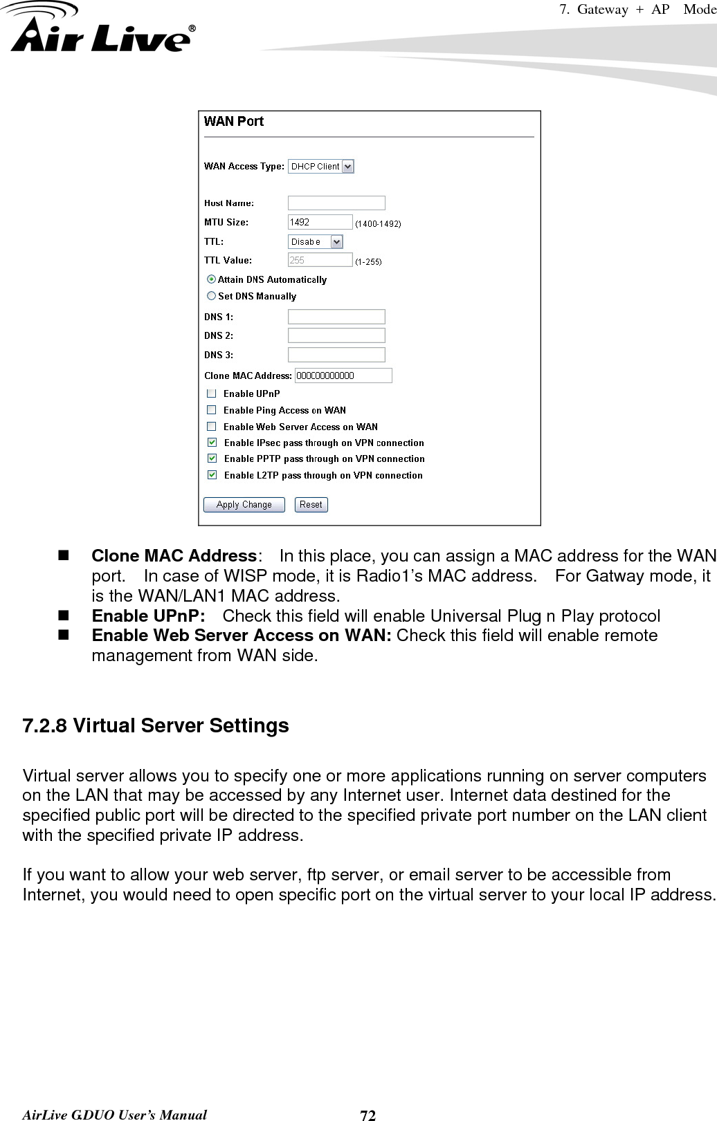 7. Gateway + AP  Mode   AirLive G.DUO User’s Manual  72   Clone MAC Address:    In this place, you can assign a MAC address for the WAN port.    In case of WISP mode, it is Radio1’s MAC address.    For Gatway mode, it is the WAN/LAN1 MAC address.  Enable UPnP:    Check this field will enable Universal Plug n Play protocol  Enable Web Server Access on WAN: Check this field will enable remote management from WAN side.       7.2.8 Virtual Server Settings  Virtual server allows you to specify one or more applications running on server computers on the LAN that may be accessed by any Internet user. Internet data destined for the specified public port will be directed to the specified private port number on the LAN client with the specified private IP address.    If you want to allow your web server, ftp server, or email server to be accessible from Internet, you would need to open specific port on the virtual server to your local IP address.  