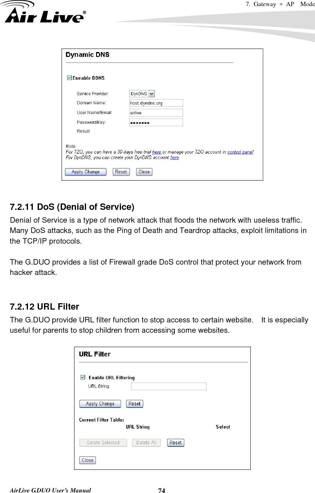 7. Gateway + AP  Mode   AirLive G.DUO User’s Manual  74   7.2.11 DoS (Denial of Service) Denial of Service is a type of network attack that floods the network with useless traffic. Many DoS attacks, such as the Ping of Death and Teardrop attacks, exploit limitations in the TCP/IP protocols.  The G.DUO provides a list of Firewall grade DoS control that protect your network from hacker attack.   7.2.12 URL Filter The G.DUO provide URL filter function to stop access to certain website.    It is especially useful for parents to stop children from accessing some websites.    