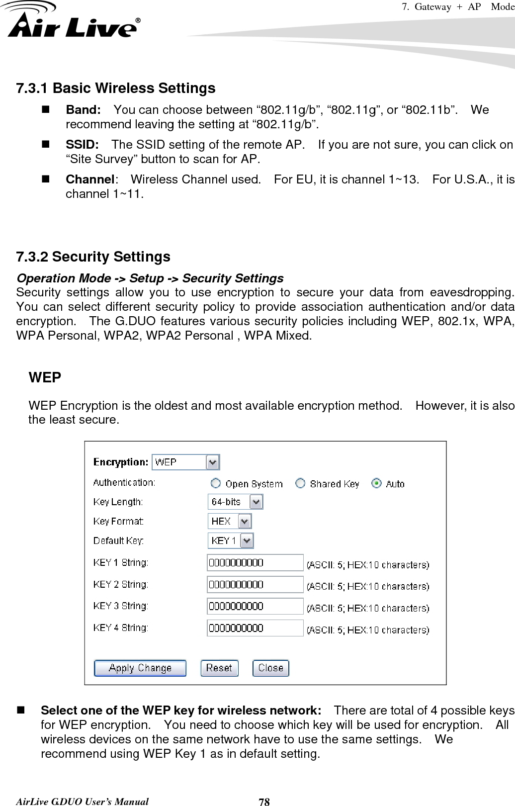 7. Gateway + AP  Mode   AirLive G.DUO User’s Manual  787.3.1 Basic Wireless Settings  Band:    You can choose between “802.11g/b”, “802.11g”, or “802.11b”.    We recommend leaving the setting at “802.11g/b”.  SSID:    The SSID setting of the remote AP.    If you are not sure, you can click on “Site Survey” button to scan for AP.  Channel:  Wireless Channel used.  For EU, it is channel 1~13.    For U.S.A., it is channel 1~11.     7.3.2 Security Settings Operation Mode -&gt; Setup -&gt; Security Settings Security settings allow you to use encryption to secure your data from eavesdropping.  You can select different security policy to provide association authentication and/or data encryption.  The G.DUO features various security policies including WEP, 802.1x, WPA, WPA Personal, WPA2, WPA2 Personal , WPA Mixed.      WEP WEP Encryption is the oldest and most available encryption method.    However, it is also the least secure.       Select one of the WEP key for wireless network:    There are total of 4 possible keys for WEP encryption.    You need to choose which key will be used for encryption.  All wireless devices on the same network have to use the same settings.    We recommend using WEP Key 1 as in default setting.  