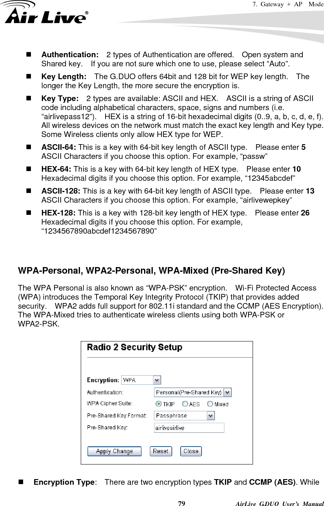 7. Gateway + AP  Mode    79              AirLive G.DUO User’s Manual  Authentication:  2 types of Authentication are offered.    Open system and Shared key.    If you are not sure which one to use, please select “Auto”.  Key Length:    The G.DUO offers 64bit and 128 bit for WEP key length.    The longer the Key Length, the more secure the encryption is.  Key Type:    2 types are available: ASCII and HEX.    ASCII is a string of ASCII code including alphabetical characters, space, signs and numbers (i.e. “airlivepass12”).    HEX is a string of 16-bit hexadecimal digits (0..9, a, b, c, d, e, f).   All wireless devices on the network must match the exact key length and Key type.   Some Wireless clients only allow HEX type for WEP.  ASCII-64: This is a key with 64-bit key length of ASCII type.    Please enter 5 ASCII Characters if you choose this option. For example, “passw”  HEX-64: This is a key with 64-bit key length of HEX type.    Please enter 10 Hexadecimal digits if you choose this option. For example, “12345abcdef”  ASCII-128: This is a key with 64-bit key length of ASCII type.    Please enter 13 ASCII Characters if you choose this option. For example, “airlivewepkey”  HEX-128: This is a key with 128-bit key length of HEX type.    Please enter 26 Hexadecimal digits if you choose this option. For example, “1234567890abcdef1234567890”   WPA-Personal, WPA2-Personal, WPA-Mixed (Pre-Shared Key) The WPA Personal is also known as “WPA-PSK” encryption.    Wi-Fi Protected Access (WPA) introduces the Temporal Key Integrity Protocol (TKIP) that provides added security.    WPA2 adds full support for 802.11i standard and the CCMP (AES Encryption).   The WPA-Mixed tries to authenticate wireless clients using both WPA-PSK or WPA2-PSK.       Encryption Type:    There are two encryption types TKIP and CCMP (AES). While 