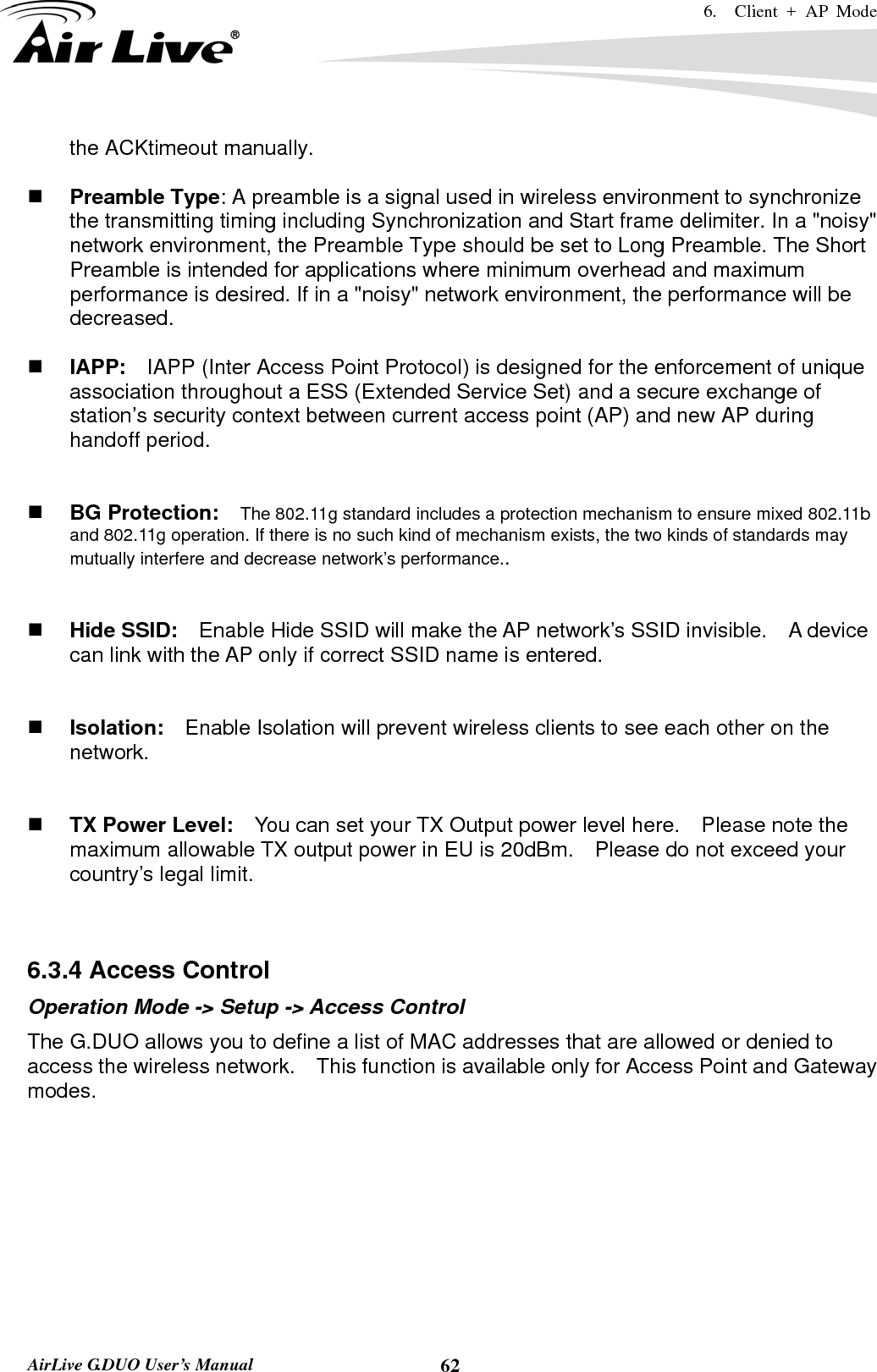 6.  Client + AP Mode   AirLive G.DUO User’s Manual  62the ACKtimeout manually.   Preamble Type: A preamble is a signal used in wireless environment to synchronize the transmitting timing including Synchronization and Start frame delimiter. In a &quot;noisy&quot; network environment, the Preamble Type should be set to Long Preamble. The Short Preamble is intended for applications where minimum overhead and maximum performance is desired. If in a &quot;noisy&quot; network environment, the performance will be decreased.   IAPP:    IAPP (Inter Access Point Protocol) is designed for the enforcement of unique association throughout a ESS (Extended Service Set) and a secure exchange of station’s security context between current access point (AP) and new AP during handoff period.    BG Protection:    The 802.11g standard includes a protection mechanism to ensure mixed 802.11b and 802.11g operation. If there is no such kind of mechanism exists, the two kinds of standards may mutually interfere and decrease network’s performance..    Hide SSID:    Enable Hide SSID will make the AP network’s SSID invisible.    A device can link with the AP only if correct SSID name is entered.    Isolation:    Enable Isolation will prevent wireless clients to see each other on the network.    TX Power Level:    You can set your TX Output power level here.    Please note the maximum allowable TX output power in EU is 20dBm.    Please do not exceed your country’s legal limit.   6.3.4 Access Control Operation Mode -&gt; Setup -&gt; Access Control The G.DUO allows you to define a list of MAC addresses that are allowed or denied to access the wireless network.    This function is available only for Access Point and Gateway modes. 