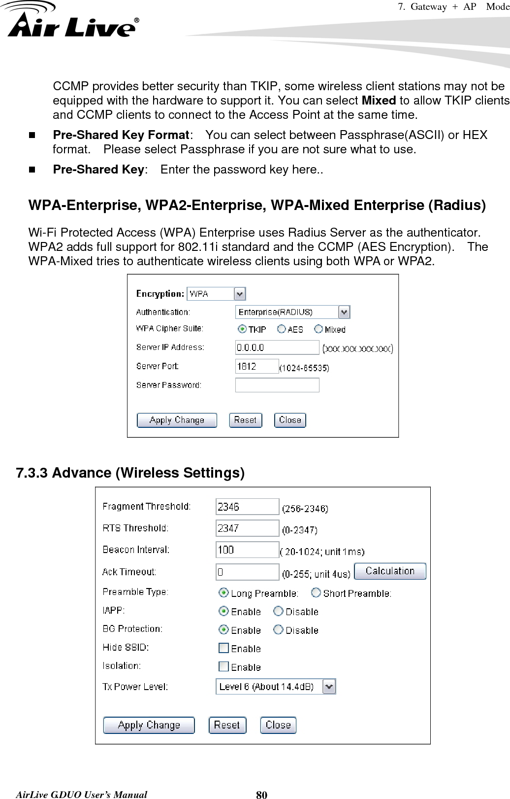 7. Gateway + AP  Mode   AirLive G.DUO User’s Manual  80CCMP provides better security than TKIP, some wireless client stations may not be equipped with the hardware to support it. You can select Mixed to allow TKIP clients and CCMP clients to connect to the Access Point at the same time.    Pre-Shared Key Format:    You can select between Passphrase(ASCII) or HEX format.    Please select Passphrase if you are not sure what to use.  Pre-Shared Key:    Enter the password key here..  WPA-Enterprise, WPA2-Enterprise, WPA-Mixed Enterprise (Radius) Wi-Fi Protected Access (WPA) Enterprise uses Radius Server as the authenticator.   WPA2 adds full support for 802.11i standard and the CCMP (AES Encryption).    The WPA-Mixed tries to authenticate wireless clients using both WPA or WPA2.       7.3.3 Advance (Wireless Settings)   