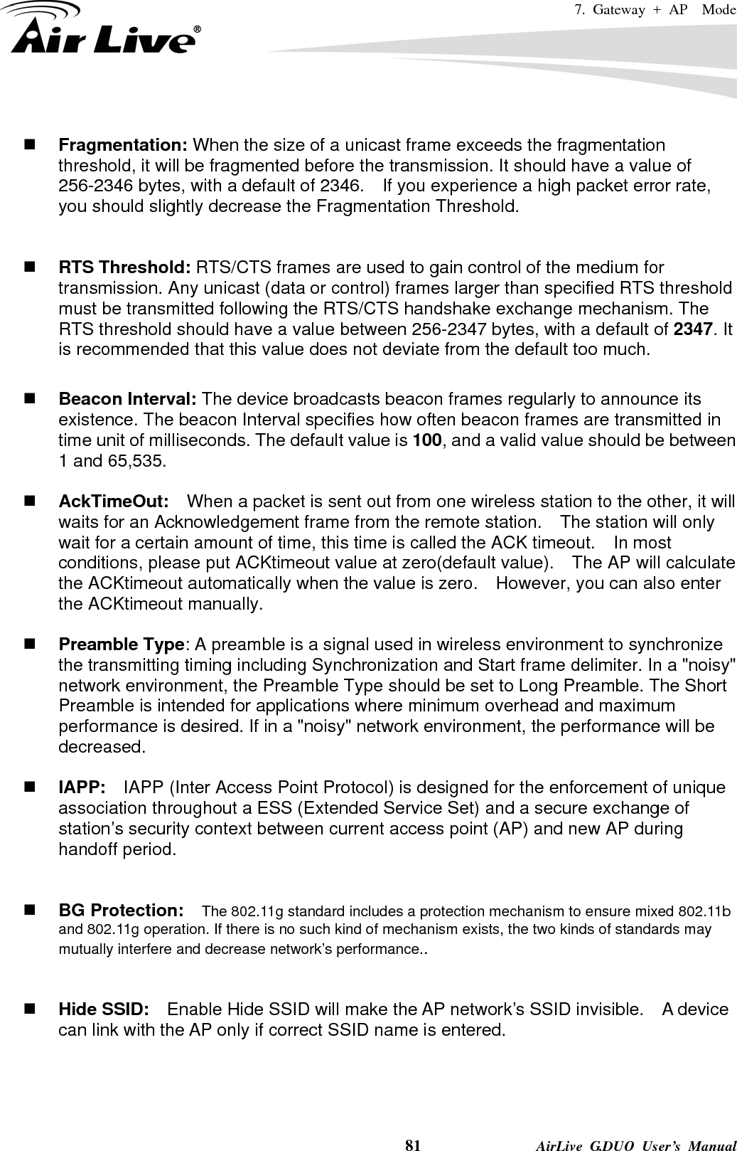 7. Gateway + AP  Mode    81              AirLive G.DUO User’s Manual   Fragmentation: When the size of a unicast frame exceeds the fragmentation threshold, it will be fragmented before the transmission. It should have a value of 256-2346 bytes, with a default of 2346.  If you experience a high packet error rate, you should slightly decrease the Fragmentation Threshold.      RTS Threshold: RTS/CTS frames are used to gain control of the medium for transmission. Any unicast (data or control) frames larger than specified RTS threshold must be transmitted following the RTS/CTS handshake exchange mechanism. The RTS threshold should have a value between 256-2347 bytes, with a default of 2347. It is recommended that this value does not deviate from the default too much.     Beacon Interval: The device broadcasts beacon frames regularly to announce its existence. The beacon Interval specifies how often beacon frames are transmitted in time unit of milliseconds. The default value is 100, and a valid value should be between 1 and 65,535.     AckTimeOut:  When a packet is sent out from one wireless station to the other, it will waits for an Acknowledgement frame from the remote station.    The station will only wait for a certain amount of time, this time is called the ACK timeout.    In most conditions, please put ACKtimeout value at zero(default value).    The AP will calculate the ACKtimeout automatically when the value is zero.    However, you can also enter the ACKtimeout manually.   Preamble Type: A preamble is a signal used in wireless environment to synchronize the transmitting timing including Synchronization and Start frame delimiter. In a &quot;noisy&quot; network environment, the Preamble Type should be set to Long Preamble. The Short Preamble is intended for applications where minimum overhead and maximum performance is desired. If in a &quot;noisy&quot; network environment, the performance will be decreased.   IAPP:    IAPP (Inter Access Point Protocol) is designed for the enforcement of unique association throughout a ESS (Extended Service Set) and a secure exchange of station’s security context between current access point (AP) and new AP during handoff period.    BG Protection:    The 802.11g standard includes a protection mechanism to ensure mixed 802.11b and 802.11g operation. If there is no such kind of mechanism exists, the two kinds of standards may mutually interfere and decrease network’s performance..    Hide SSID:    Enable Hide SSID will make the AP network’s SSID invisible.    A device can link with the AP only if correct SSID name is entered.   