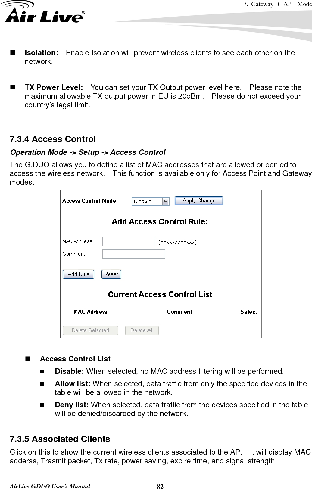 7. Gateway + AP  Mode   AirLive G.DUO User’s Manual  82 Isolation:    Enable Isolation will prevent wireless clients to see each other on the network.    TX Power Level:    You can set your TX Output power level here.    Please note the maximum allowable TX output power in EU is 20dBm.    Please do not exceed your country’s legal limit.   7.3.4 Access Control Operation Mode -&gt; Setup -&gt; Access Control The G.DUO allows you to define a list of MAC addresses that are allowed or denied to access the wireless network.    This function is available only for Access Point and Gateway modes.    Access Control List  Disable: When selected, no MAC address filtering will be performed.    Allow list: When selected, data traffic from only the specified devices in the table will be allowed in the network.    Deny list: When selected, data traffic from the devices specified in the table will be denied/discarded by the network.  7.3.5 Associated Clients Click on this to show the current wireless clients associated to the AP.    It will display MAC adderss, Trasmit packet, Tx rate, power saving, expire time, and signal strength. 