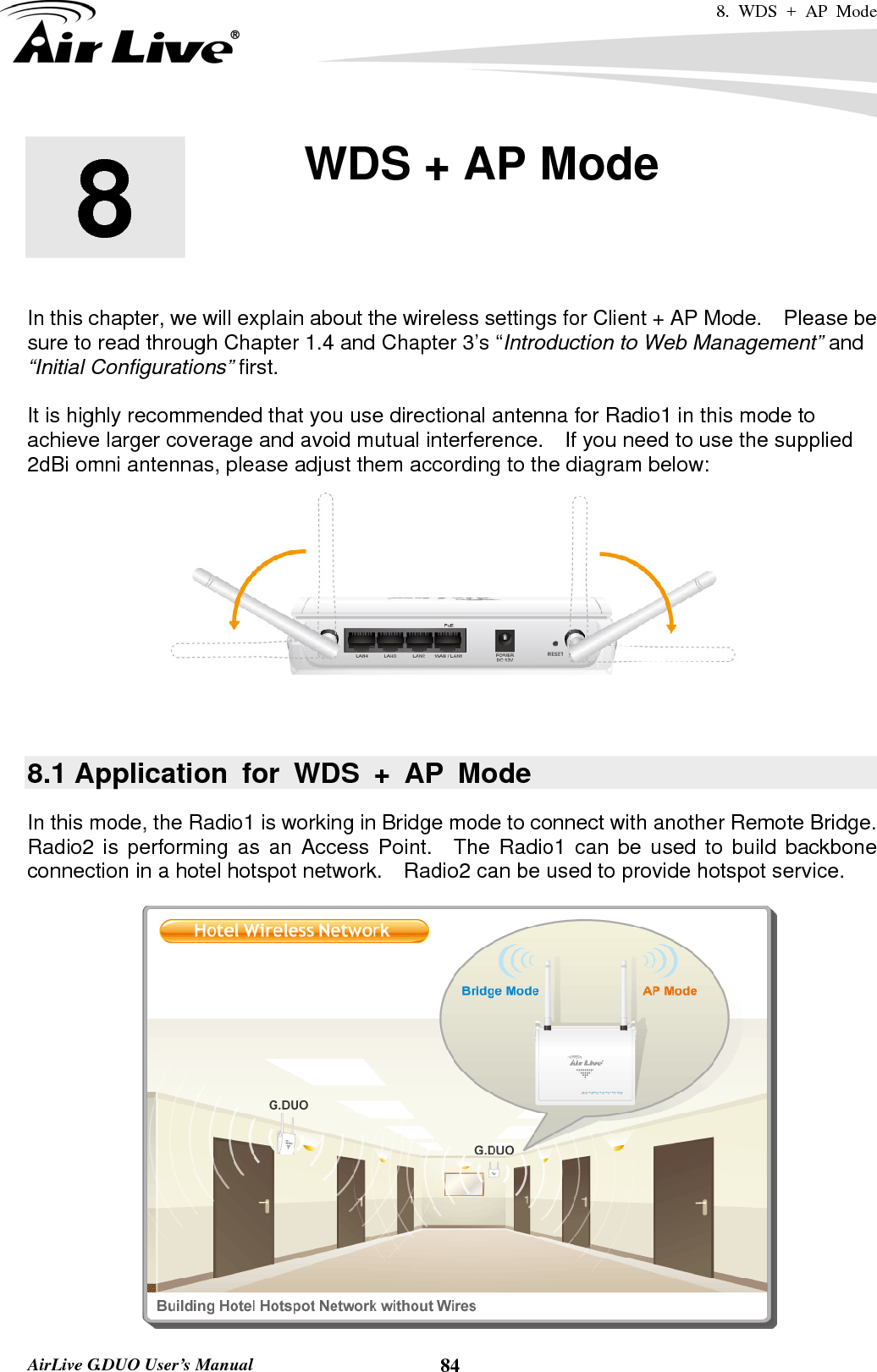 8. WDS + AP Mode   AirLive G.DUO User’s Manual  84       In this chapter, we will explain about the wireless settings for Client + AP Mode.    Please be sure to read through Chapter 1.4 and Chapter 3’s “Introduction to Web Management” and “Initial Configurations” first.    It is highly recommended that you use directional antenna for Radio1 in this mode to achieve larger coverage and avoid mutual interference.    If you need to use the supplied 2dBi omni antennas, please adjust them according to the diagram below:   8.1 Application for WDS + AP Mode In this mode, the Radio1 is working in Bridge mode to connect with another Remote Bridge.   Radio2 is performing as an Access Point.  The Radio1 can be used to build backbone connection in a hotel hotspot network.    Radio2 can be used to provide hotspot service.  8  8. WDS + AP Mode    