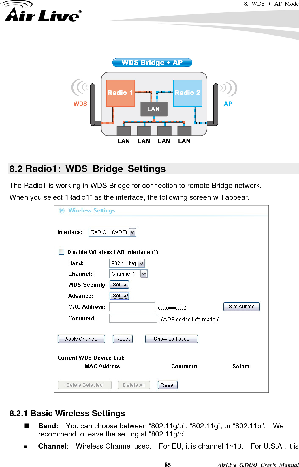 8. WDS + AP Mode    85              AirLive G.DUO User’s Manual    8.2 Radio1: WDS Bridge Settings The Radio1 is working in WDS Bridge for connection to remote Bridge network. When you select “Radio1” as the interface, the following screen will appear.     8.2.1 Basic Wireless Settings  Band:    You can choose between “802.11g/b”, “802.11g”, or “802.11b”.    We recommend to leave the setting at “802.11g/b”.  Channel:  Wireless Channel used.  For EU, it is channel 1~13.    For U.S.A., it is 