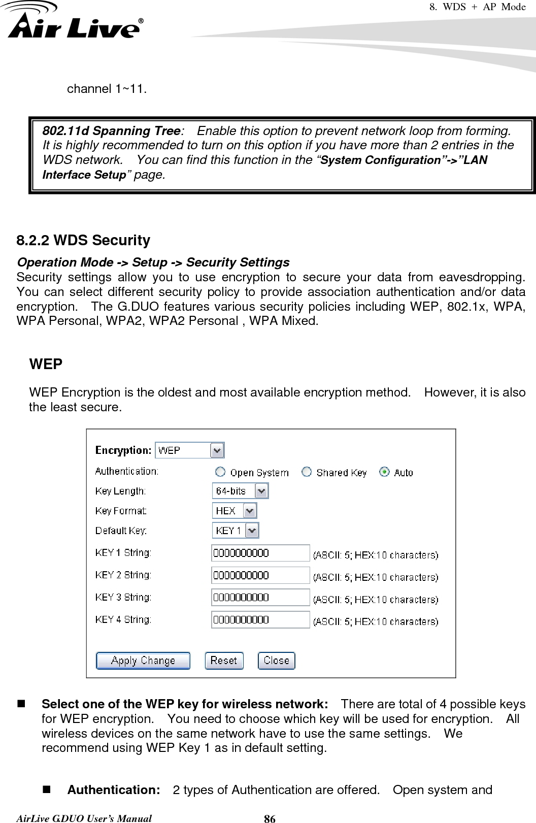 8. WDS + AP Mode   AirLive G.DUO User’s Manual  86channel 1~11.  802.11d Spanning Tree:    Enable this option to prevent network loop from forming.   It is highly recommended to turn on this option if you have more than 2 entries in the WDS network.    You can find this function in the “System Configuration”-&gt;”LAN Interface Setup” page.    8.2.2 WDS Security   Operation Mode -&gt; Setup -&gt; Security Settings Security settings allow you to use encryption to secure your data from eavesdropping.  You can select different security policy to provide association authentication and/or data encryption.  The G.DUO features various security policies including WEP, 802.1x, WPA, WPA Personal, WPA2, WPA2 Personal , WPA Mixed.      WEP WEP Encryption is the oldest and most available encryption method.    However, it is also the least secure.       Select one of the WEP key for wireless network:    There are total of 4 possible keys for WEP encryption.    You need to choose which key will be used for encryption.  All wireless devices on the same network have to use the same settings.    We recommend using WEP Key 1 as in default setting.   Authentication:  2 types of Authentication are offered.    Open system and 