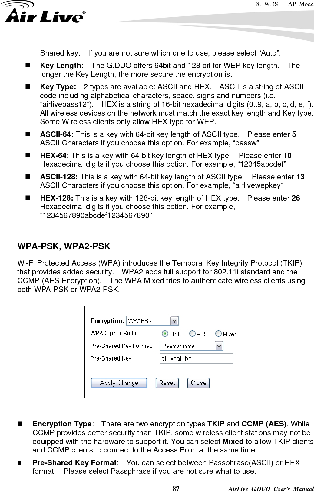 8. WDS + AP Mode    87              AirLive G.DUO User’s Manual Shared key.    If you are not sure which one to use, please select “Auto”.  Key Length:    The G.DUO offers 64bit and 128 bit for WEP key length.    The longer the Key Length, the more secure the encryption is.  Key Type:    2 types are available: ASCII and HEX.    ASCII is a string of ASCII code including alphabetical characters, space, signs and numbers (i.e. “airlivepass12”).    HEX is a string of 16-bit hexadecimal digits (0..9, a, b, c, d, e, f).   All wireless devices on the network must match the exact key length and Key type.   Some Wireless clients only allow HEX type for WEP.  ASCII-64: This is a key with 64-bit key length of ASCII type.    Please enter 5 ASCII Characters if you choose this option. For example, “passw”  HEX-64: This is a key with 64-bit key length of HEX type.    Please enter 10 Hexadecimal digits if you choose this option. For example, “12345abcdef”  ASCII-128: This is a key with 64-bit key length of ASCII type.    Please enter 13 ASCII Characters if you choose this option. For example, “airlivewepkey”  HEX-128: This is a key with 128-bit key length of HEX type.    Please enter 26 Hexadecimal digits if you choose this option. For example, “1234567890abcdef1234567890”   WPA-PSK, WPA2-PSK Wi-Fi Protected Access (WPA) introduces the Temporal Key Integrity Protocol (TKIP) that provides added security.    WPA2 adds full support for 802.11i standard and the CCMP (AES Encryption).    The WPA Mixed tries to authenticate wireless clients using both WPA-PSK or WPA2-PSK.          Encryption Type:    There are two encryption types TKIP and CCMP (AES). While CCMP provides better security than TKIP, some wireless client stations may not be equipped with the hardware to support it. You can select Mixed to allow TKIP clients and CCMP clients to connect to the Access Point at the same time.    Pre-Shared Key Format:    You can select between Passphrase(ASCII) or HEX format.    Please select Passphrase if you are not sure what to use. 