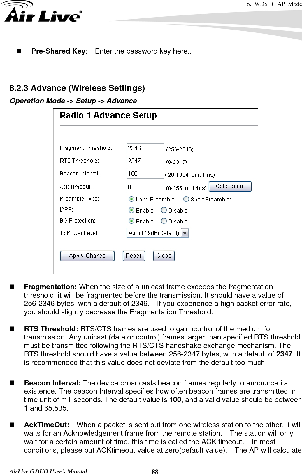 8. WDS + AP Mode   AirLive G.DUO User’s Manual  88 Pre-Shared Key:    Enter the password key here..   8.2.3 Advance (Wireless Settings) Operation Mode -&gt; Setup -&gt; Advance    Fragmentation: When the size of a unicast frame exceeds the fragmentation threshold, it will be fragmented before the transmission. It should have a value of 256-2346 bytes, with a default of 2346.  If you experience a high packet error rate, you should slightly decrease the Fragmentation Threshold.     RTS Threshold: RTS/CTS frames are used to gain control of the medium for transmission. Any unicast (data or control) frames larger than specified RTS threshold must be transmitted following the RTS/CTS handshake exchange mechanism. The RTS threshold should have a value between 256-2347 bytes, with a default of 2347. It is recommended that this value does not deviate from the default too much.     Beacon Interval: The device broadcasts beacon frames regularly to announce its existence. The beacon Interval specifies how often beacon frames are transmitted in time unit of milliseconds. The default value is 100, and a valid value should be between 1 and 65,535.     AckTimeOut:  When a packet is sent out from one wireless station to the other, it will waits for an Acknowledgement frame from the remote station.    The station will only wait for a certain amount of time, this time is called the ACK timeout.    In most conditions, please put ACKtimeout value at zero(default value).    The AP will calculate 