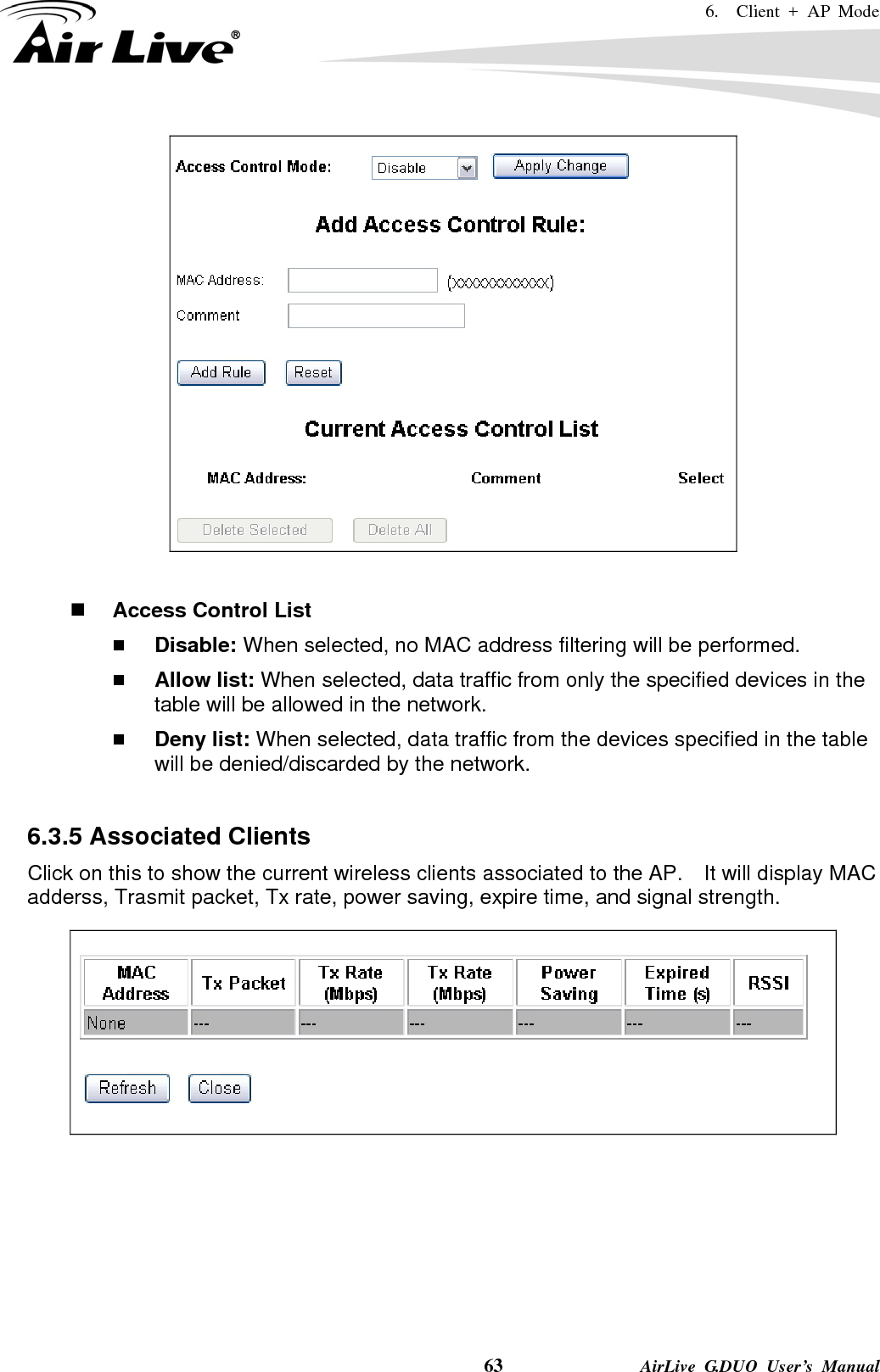 6.  Client + AP Mode    63              AirLive G.DUO User’s Manual    Access Control List  Disable: When selected, no MAC address filtering will be performed.    Allow list: When selected, data traffic from only the specified devices in the table will be allowed in the network.    Deny list: When selected, data traffic from the devices specified in the table will be denied/discarded by the network.  6.3.5 Associated Clients Click on this to show the current wireless clients associated to the AP.    It will display MAC adderss, Trasmit packet, Tx rate, power saving, expire time, and signal strength.   