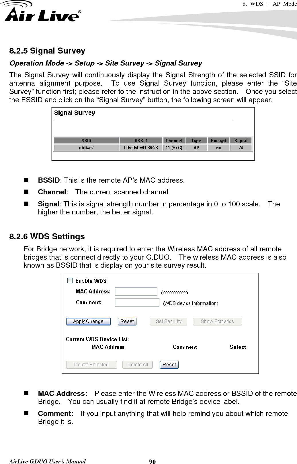 8. WDS + AP Mode   AirLive G.DUO User’s Manual  908.2.5 Signal Survey Operation Mode -&gt; Setup -&gt; Site Survey -&gt; Signal Survey The Signal Survey will continuously display the Signal Strength of the selected SSID for antenna alignment purpose.  To use Signal Survey function, please enter the “Site Survey” function first; please refer to the instruction in the above section.    Once you select the ESSID and click on the “Signal Survey” button, the following screen will appear.    BSSID: This is the remote AP’s MAC address.  Channel:    The current scanned channel  Signal: This is signal strength number in percentage in 0 to 100 scale.    The higher the number, the better signal.  8.2.6 WDS Settings For Bridge network, it is required to enter the Wireless MAC address of all remote bridges that is connect directly to your G.DUO.    The wireless MAC address is also known as BSSID that is display on your site survey result.          MAC Address:    Please enter the Wireless MAC address or BSSID of the remote Bridge.    You can usually find it at remote Bridge’s device label.      Comment:  If you input anything that will help remind you about which remote Bridge it is.   