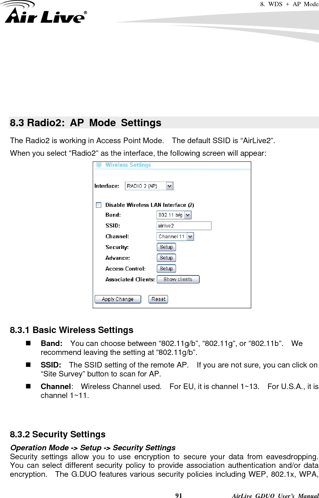 8. WDS + AP Mode    91              AirLive G.DUO User’s Manual      8.3 Radio2: AP Mode Settings The Radio2 is working in Access Point Mode.    The default SSID is “AirLive2”. When you select “Radio2” as the interface, the following screen will appear:   8.3.1 Basic Wireless Settings  Band:    You can choose between “802.11g/b”, “802.11g”, or “802.11b”.    We recommend leaving the setting at “802.11g/b”.  SSID:    The SSID setting of the remote AP.    If you are not sure, you can click on “Site Survey” button to scan for AP.  Channel:  Wireless Channel used.  For EU, it is channel 1~13.    For U.S.A., it is channel 1~11.     8.3.2 Security Settings Operation Mode -&gt; Setup -&gt; Security Settings Security settings allow you to use encryption to secure your data from eavesdropping.  You can select different security policy to provide association authentication and/or data encryption.  The G.DUO features various security policies including WEP, 802.1x, WPA, 