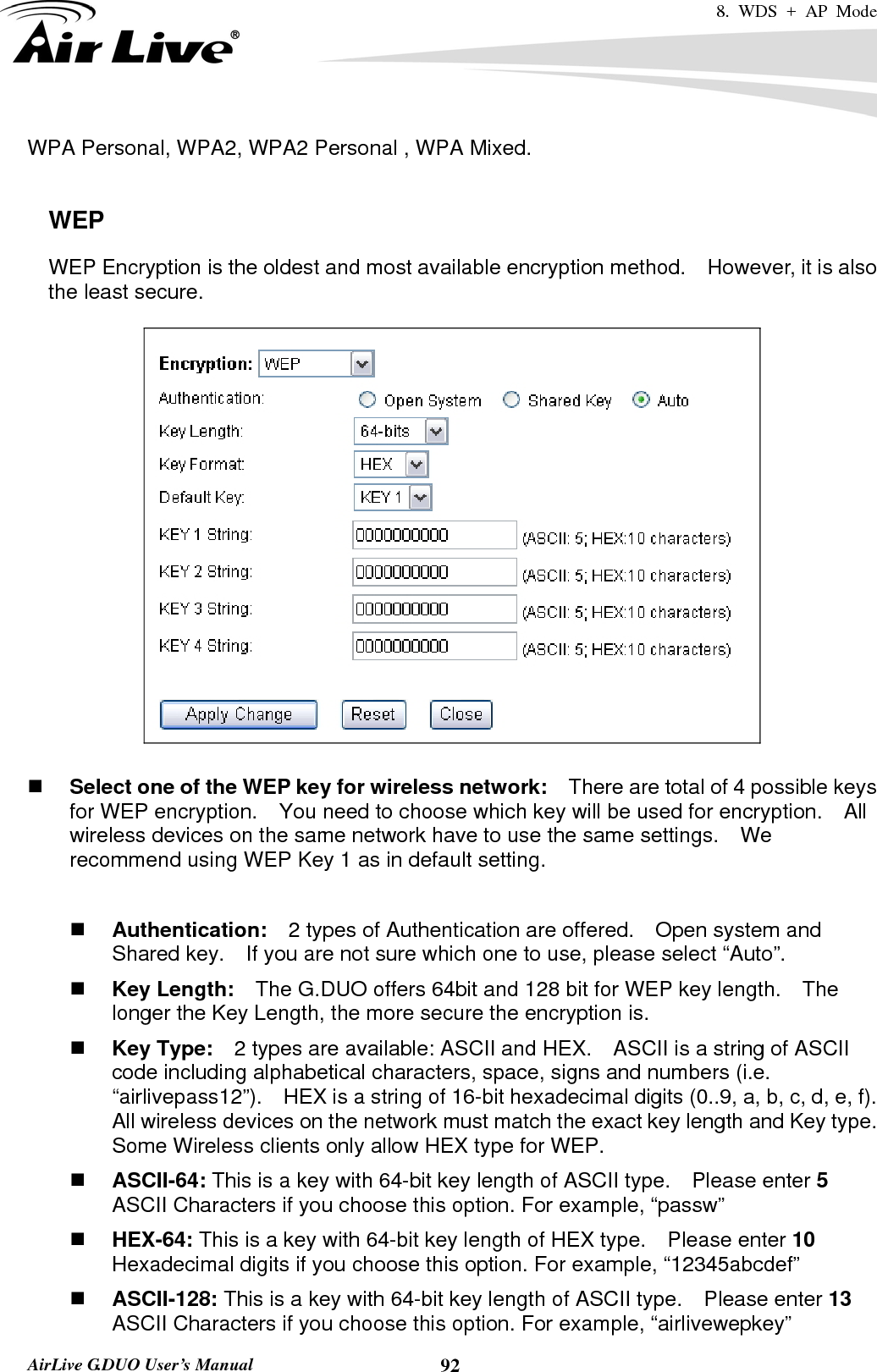 8. WDS + AP Mode   AirLive G.DUO User’s Manual  92WPA Personal, WPA2, WPA2 Personal , WPA Mixed.      WEP WEP Encryption is the oldest and most available encryption method.    However, it is also the least secure.       Select one of the WEP key for wireless network:    There are total of 4 possible keys for WEP encryption.    You need to choose which key will be used for encryption.  All wireless devices on the same network have to use the same settings.    We recommend using WEP Key 1 as in default setting.   Authentication:  2 types of Authentication are offered.    Open system and Shared key.    If you are not sure which one to use, please select “Auto”.  Key Length:    The G.DUO offers 64bit and 128 bit for WEP key length.    The longer the Key Length, the more secure the encryption is.  Key Type:    2 types are available: ASCII and HEX.    ASCII is a string of ASCII code including alphabetical characters, space, signs and numbers (i.e. “airlivepass12”).    HEX is a string of 16-bit hexadecimal digits (0..9, a, b, c, d, e, f).   All wireless devices on the network must match the exact key length and Key type.   Some Wireless clients only allow HEX type for WEP.  ASCII-64: This is a key with 64-bit key length of ASCII type.    Please enter 5 ASCII Characters if you choose this option. For example, “passw”  HEX-64: This is a key with 64-bit key length of HEX type.    Please enter 10 Hexadecimal digits if you choose this option. For example, “12345abcdef”  ASCII-128: This is a key with 64-bit key length of ASCII type.    Please enter 13 ASCII Characters if you choose this option. For example, “airlivewepkey” 