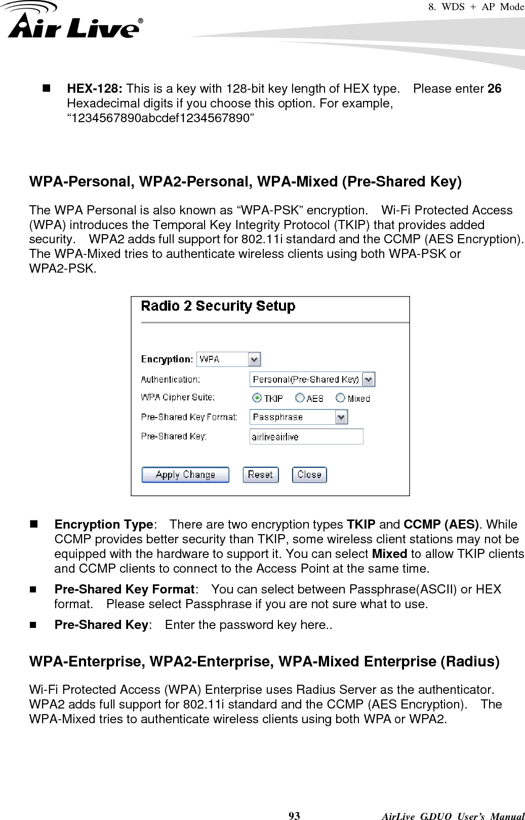 8. WDS + AP Mode    93              AirLive G.DUO User’s Manual  HEX-128: This is a key with 128-bit key length of HEX type.    Please enter 26 Hexadecimal digits if you choose this option. For example, “1234567890abcdef1234567890”   WPA-Personal, WPA2-Personal, WPA-Mixed (Pre-Shared Key) The WPA Personal is also known as “WPA-PSK” encryption.    Wi-Fi Protected Access (WPA) introduces the Temporal Key Integrity Protocol (TKIP) that provides added security.    WPA2 adds full support for 802.11i standard and the CCMP (AES Encryption).   The WPA-Mixed tries to authenticate wireless clients using both WPA-PSK or WPA2-PSK.       Encryption Type:    There are two encryption types TKIP and CCMP (AES). While CCMP provides better security than TKIP, some wireless client stations may not be equipped with the hardware to support it. You can select Mixed to allow TKIP clients and CCMP clients to connect to the Access Point at the same time.    Pre-Shared Key Format:    You can select between Passphrase(ASCII) or HEX format.    Please select Passphrase if you are not sure what to use.  Pre-Shared Key:    Enter the password key here..  WPA-Enterprise, WPA2-Enterprise, WPA-Mixed Enterprise (Radius) Wi-Fi Protected Access (WPA) Enterprise uses Radius Server as the authenticator.   WPA2 adds full support for 802.11i standard and the CCMP (AES Encryption).    The WPA-Mixed tries to authenticate wireless clients using both WPA or WPA2.     