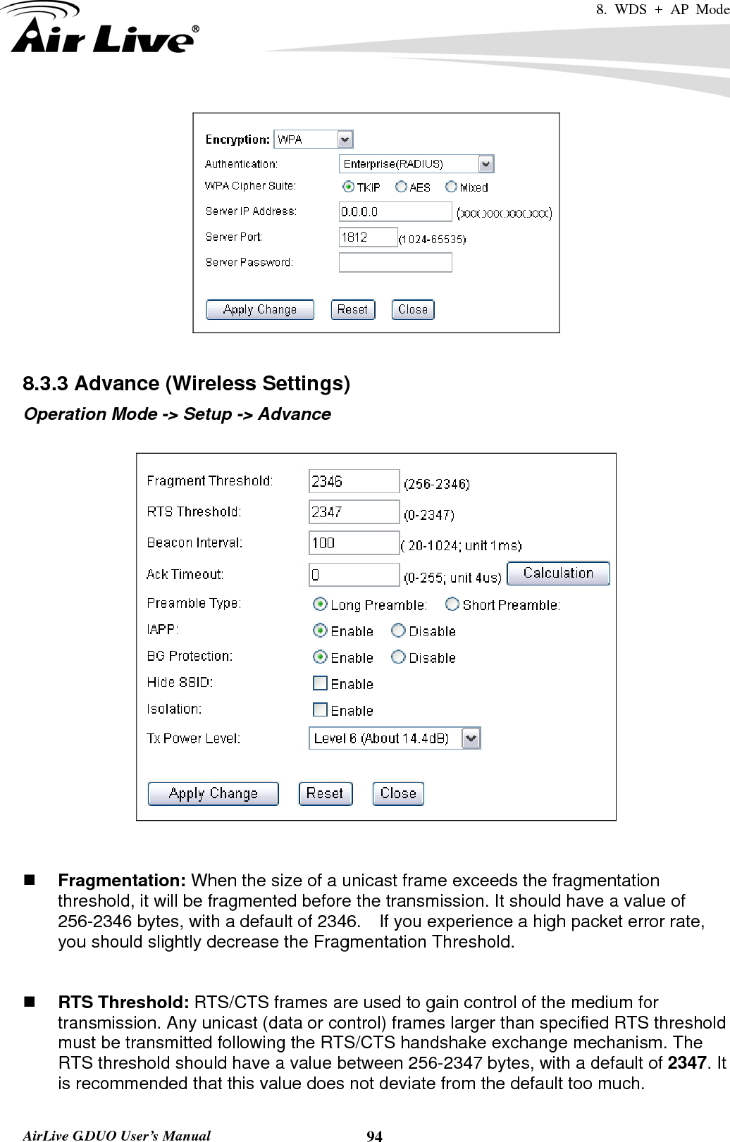 8. WDS + AP Mode   AirLive G.DUO User’s Manual  94  8.3.3 Advance (Wireless Settings) Operation Mode -&gt; Setup -&gt; Advance      Fragmentation: When the size of a unicast frame exceeds the fragmentation threshold, it will be fragmented before the transmission. It should have a value of 256-2346 bytes, with a default of 2346.  If you experience a high packet error rate, you should slightly decrease the Fragmentation Threshold.      RTS Threshold: RTS/CTS frames are used to gain control of the medium for transmission. Any unicast (data or control) frames larger than specified RTS threshold must be transmitted following the RTS/CTS handshake exchange mechanism. The RTS threshold should have a value between 256-2347 bytes, with a default of 2347. It is recommended that this value does not deviate from the default too much.   