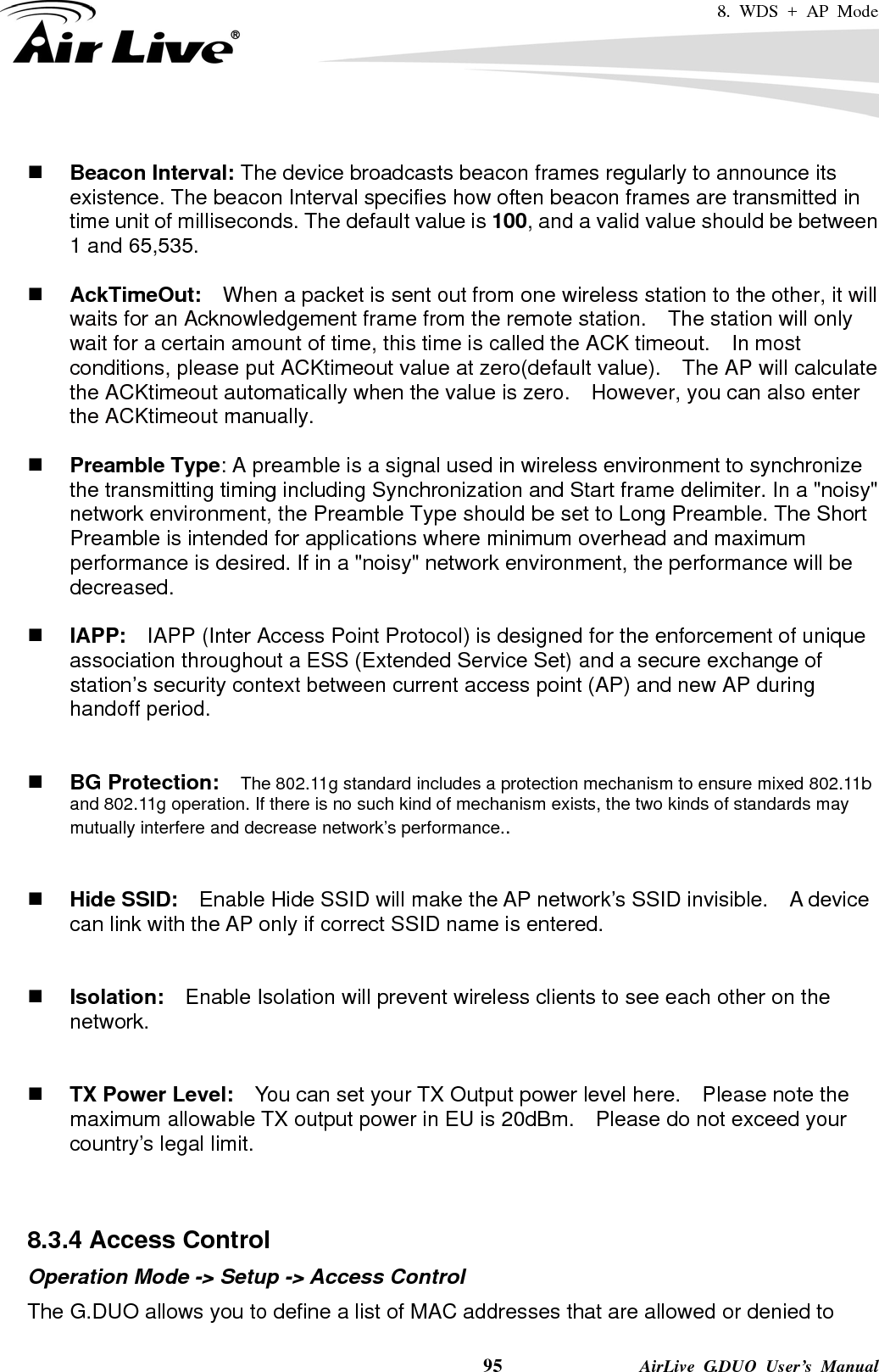 8. WDS + AP Mode    95              AirLive G.DUO User’s Manual   Beacon Interval: The device broadcasts beacon frames regularly to announce its existence. The beacon Interval specifies how often beacon frames are transmitted in time unit of milliseconds. The default value is 100, and a valid value should be between 1 and 65,535.     AckTimeOut:  When a packet is sent out from one wireless station to the other, it will waits for an Acknowledgement frame from the remote station.    The station will only wait for a certain amount of time, this time is called the ACK timeout.    In most conditions, please put ACKtimeout value at zero(default value).    The AP will calculate the ACKtimeout automatically when the value is zero.    However, you can also enter the ACKtimeout manually.   Preamble Type: A preamble is a signal used in wireless environment to synchronize the transmitting timing including Synchronization and Start frame delimiter. In a &quot;noisy&quot; network environment, the Preamble Type should be set to Long Preamble. The Short Preamble is intended for applications where minimum overhead and maximum performance is desired. If in a &quot;noisy&quot; network environment, the performance will be decreased.   IAPP:    IAPP (Inter Access Point Protocol) is designed for the enforcement of unique association throughout a ESS (Extended Service Set) and a secure exchange of station’s security context between current access point (AP) and new AP during handoff period.    BG Protection:    The 802.11g standard includes a protection mechanism to ensure mixed 802.11b and 802.11g operation. If there is no such kind of mechanism exists, the two kinds of standards may mutually interfere and decrease network’s performance..    Hide SSID:    Enable Hide SSID will make the AP network’s SSID invisible.    A device can link with the AP only if correct SSID name is entered.    Isolation:    Enable Isolation will prevent wireless clients to see each other on the network.    TX Power Level:    You can set your TX Output power level here.    Please note the maximum allowable TX output power in EU is 20dBm.    Please do not exceed your country’s legal limit.   8.3.4 Access Control Operation Mode -&gt; Setup -&gt; Access Control The G.DUO allows you to define a list of MAC addresses that are allowed or denied to 