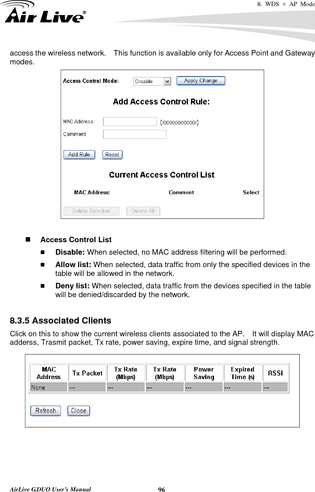 8. WDS + AP Mode   AirLive G.DUO User’s Manual  96access the wireless network.    This function is available only for Access Point and Gateway modes.    Access Control List  Disable: When selected, no MAC address filtering will be performed.    Allow list: When selected, data traffic from only the specified devices in the table will be allowed in the network.    Deny list: When selected, data traffic from the devices specified in the table will be denied/discarded by the network.  8.3.5 Associated Clients Click on this to show the current wireless clients associated to the AP.    It will display MAC adderss, Trasmit packet, Tx rate, power saving, expire time, and signal strength.   