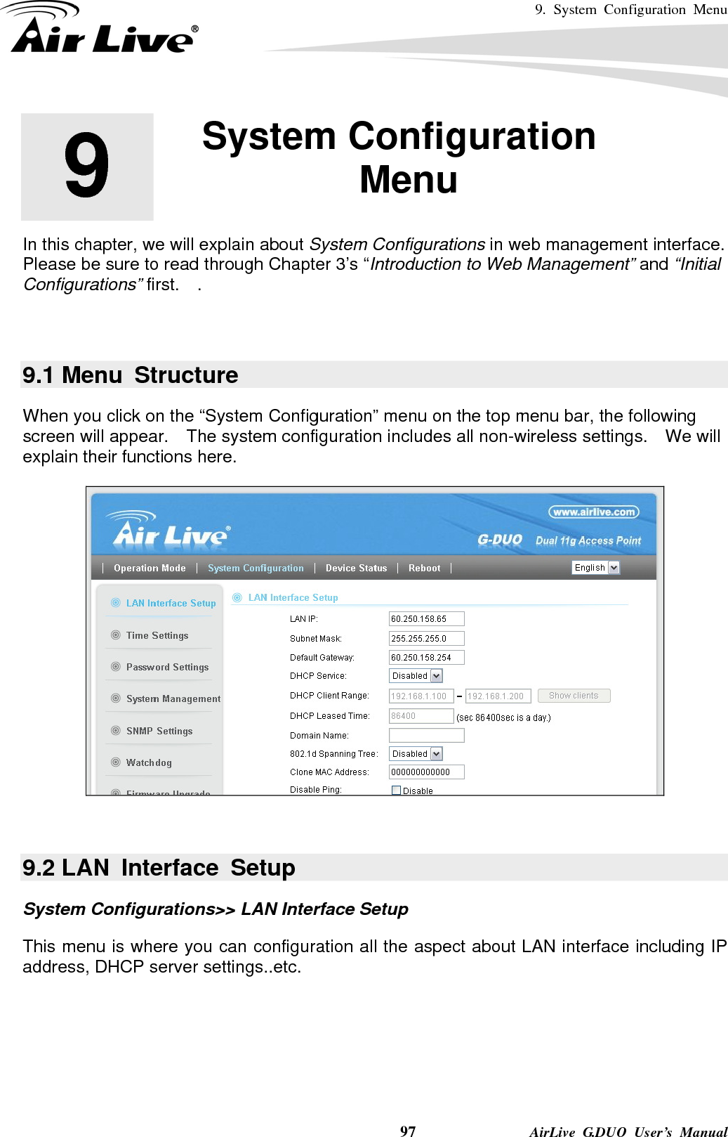 9. System Configuration Menu    97              AirLive G.DUO User’s Manual       In this chapter, we will explain about System Configurations in web management interface.   Please be sure to read through Chapter 3’s “Introduction to Web Management” and “Initial Configurations” first.  .    9.1 Menu  Structure When you click on the “System Configuration” menu on the top menu bar, the following screen will appear.    The system configuration includes all non-wireless settings.    We will explain their functions here.     9.2 LAN  Interface  Setup System Configurations&gt;&gt; LAN Interface Setup This menu is where you can configuration all the aspect about LAN interface including IP address, DHCP server settings..etc.  9  9. System Configuration Menu  