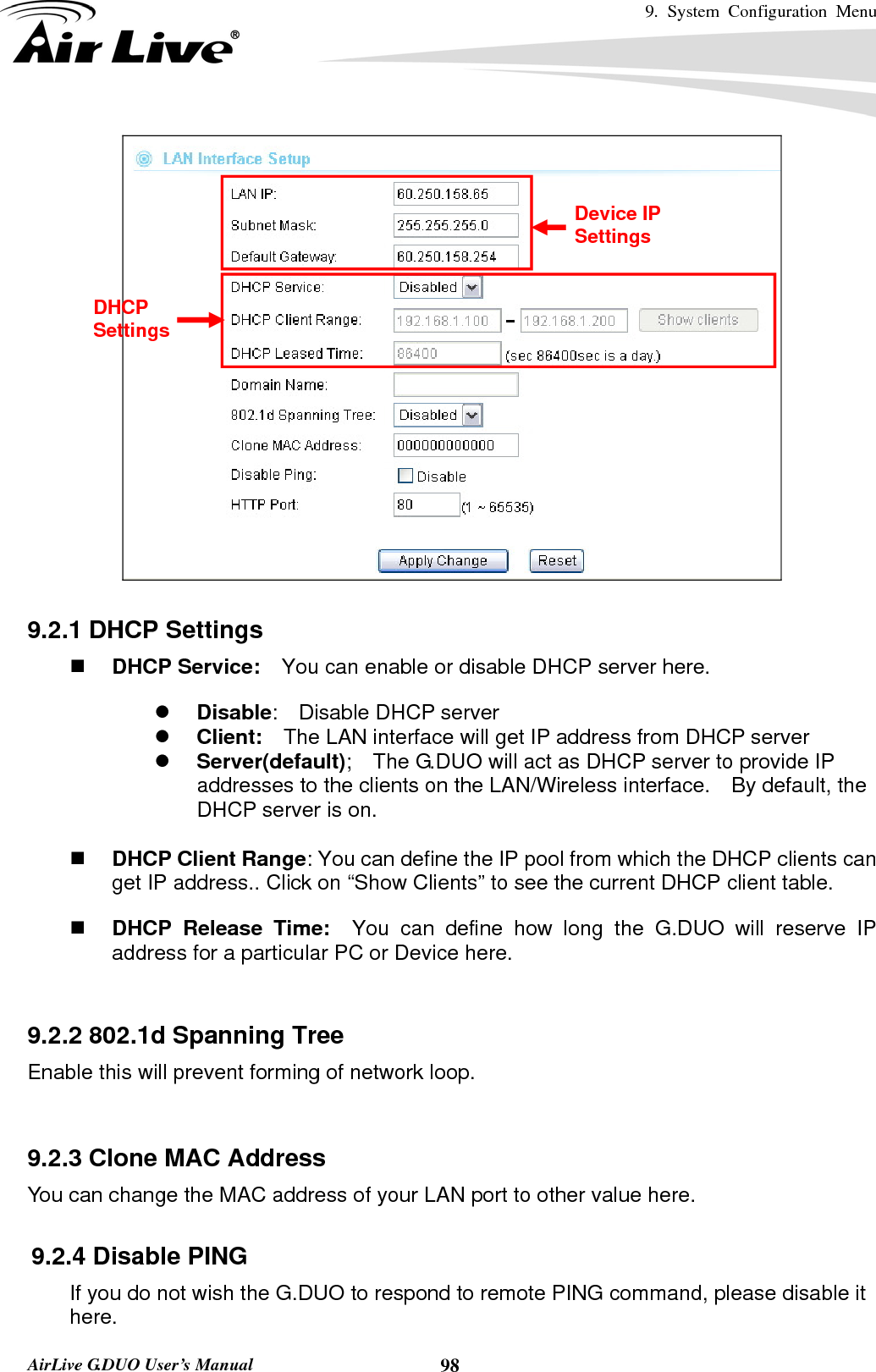 9. System Configuration Menu    AirLive G.DUO User’s Manual  98  9.2.1 DHCP Settings  DHCP Service:    You can enable or disable DHCP server here. z Disable:  Disable DHCP server z Client:    The LAN interface will get IP address from DHCP server z Server(default);    The G.DUO will act as DHCP server to provide IP addresses to the clients on the LAN/Wireless interface.    By default, the DHCP server is on.   DHCP Client Range: You can define the IP pool from which the DHCP clients can get IP address.. Click on “Show Clients” to see the current DHCP client table.  DHCP Release Time:  You can define how long the G.DUO will reserve IP address for a particular PC or Device here.  9.2.2 802.1d Spanning Tree Enable this will prevent forming of network loop.   9.2.3 Clone MAC Address You can change the MAC address of your LAN port to other value here.  9.2.4 Disable PING If you do not wish the G.DUO to respond to remote PING command, please disable it here. Device IP Settings DHCP Settings 