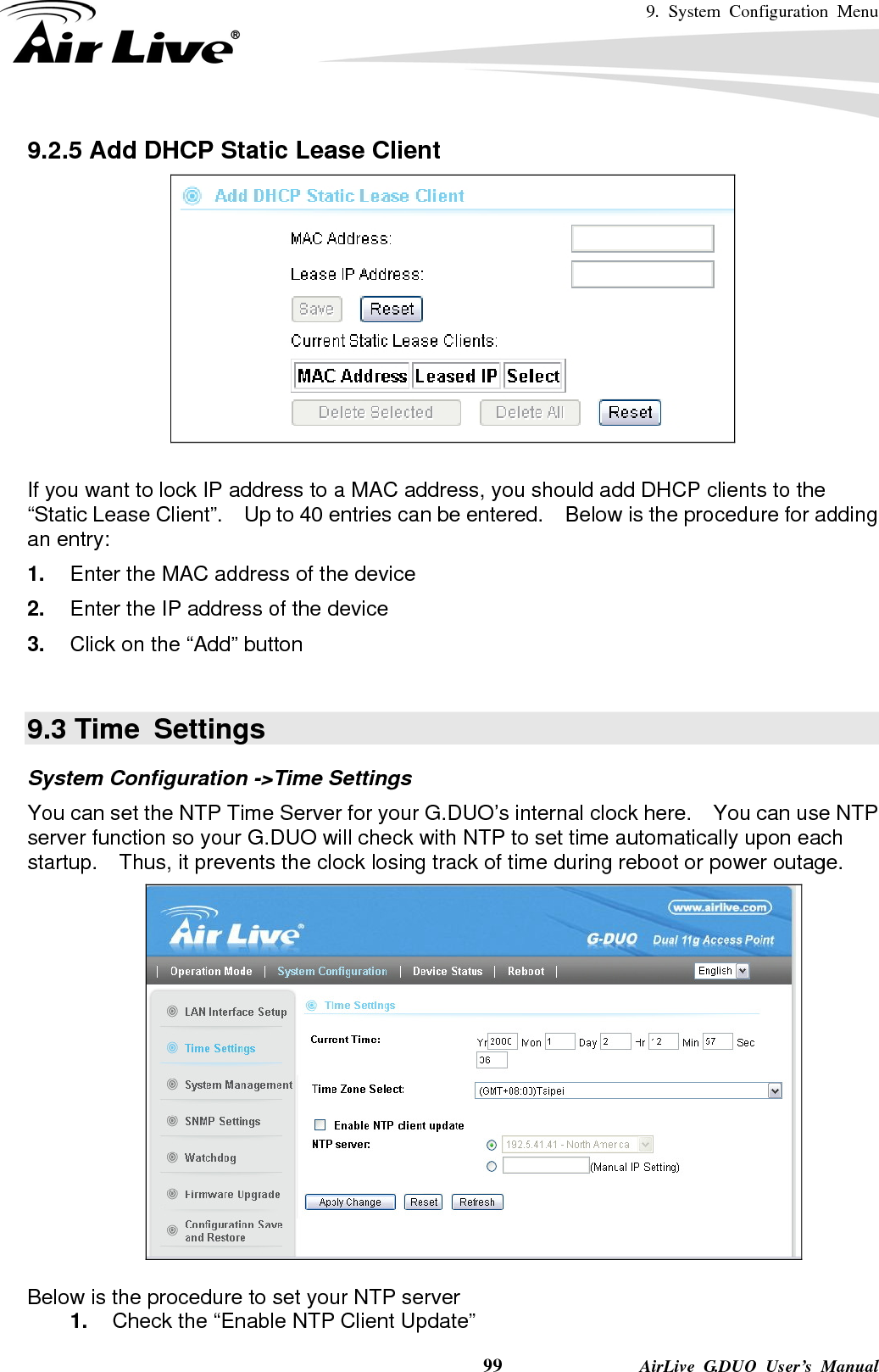 9. System Configuration Menu    99              AirLive G.DUO User’s Manual 9.2.5 Add DHCP Static Lease Client   If you want to lock IP address to a MAC address, you should add DHCP clients to the “Static Lease Client”.    Up to 40 entries can be entered.  Below is the procedure for adding an entry: 1.  Enter the MAC address of the device 2.  Enter the IP address of the device 3.  Click on the “Add” button  9.3 Time  Settings System Configuration -&gt;Time Settings You can set the NTP Time Server for your G.DUO’s internal clock here.    You can use NTP server function so your G.DUO will check with NTP to set time automatically upon each startup.    Thus, it prevents the clock losing track of time during reboot or power outage.     Below is the procedure to set your NTP server 1.  Check the “Enable NTP Client Update” 