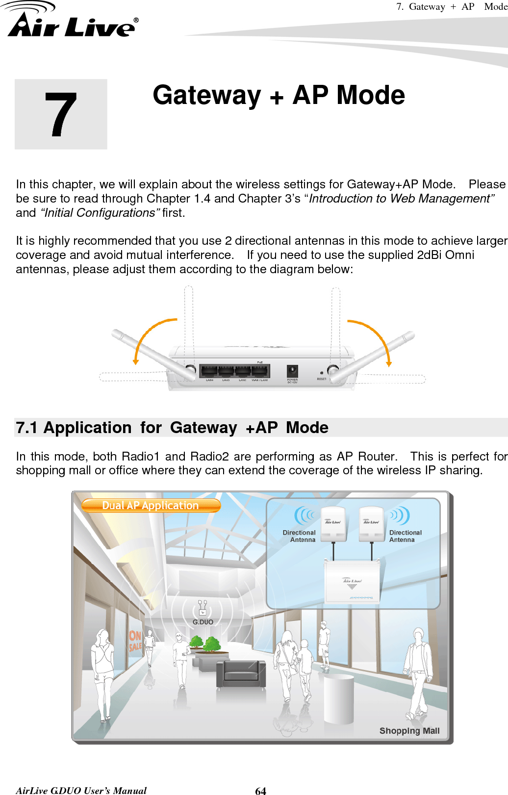 7. Gateway + AP  Mode   AirLive G.DUO User’s Manual  64       In this chapter, we will explain about the wireless settings for Gateway+AP Mode.    Please be sure to read through Chapter 1.4 and Chapter 3’s “Introduction to Web Management” and “Initial Configurations” first.    It is highly recommended that you use 2 directional antennas in this mode to achieve larger coverage and avoid mutual interference.    If you need to use the supplied 2dBi Omni antennas, please adjust them according to the diagram below:  7.1 Application for Gateway +AP Mode In this mode, both Radio1 and Radio2 are performing as AP Router.  This is perfect for shopping mall or office where they can extend the coverage of the wireless IP sharing.       7  7. Gateway + AP Mode  