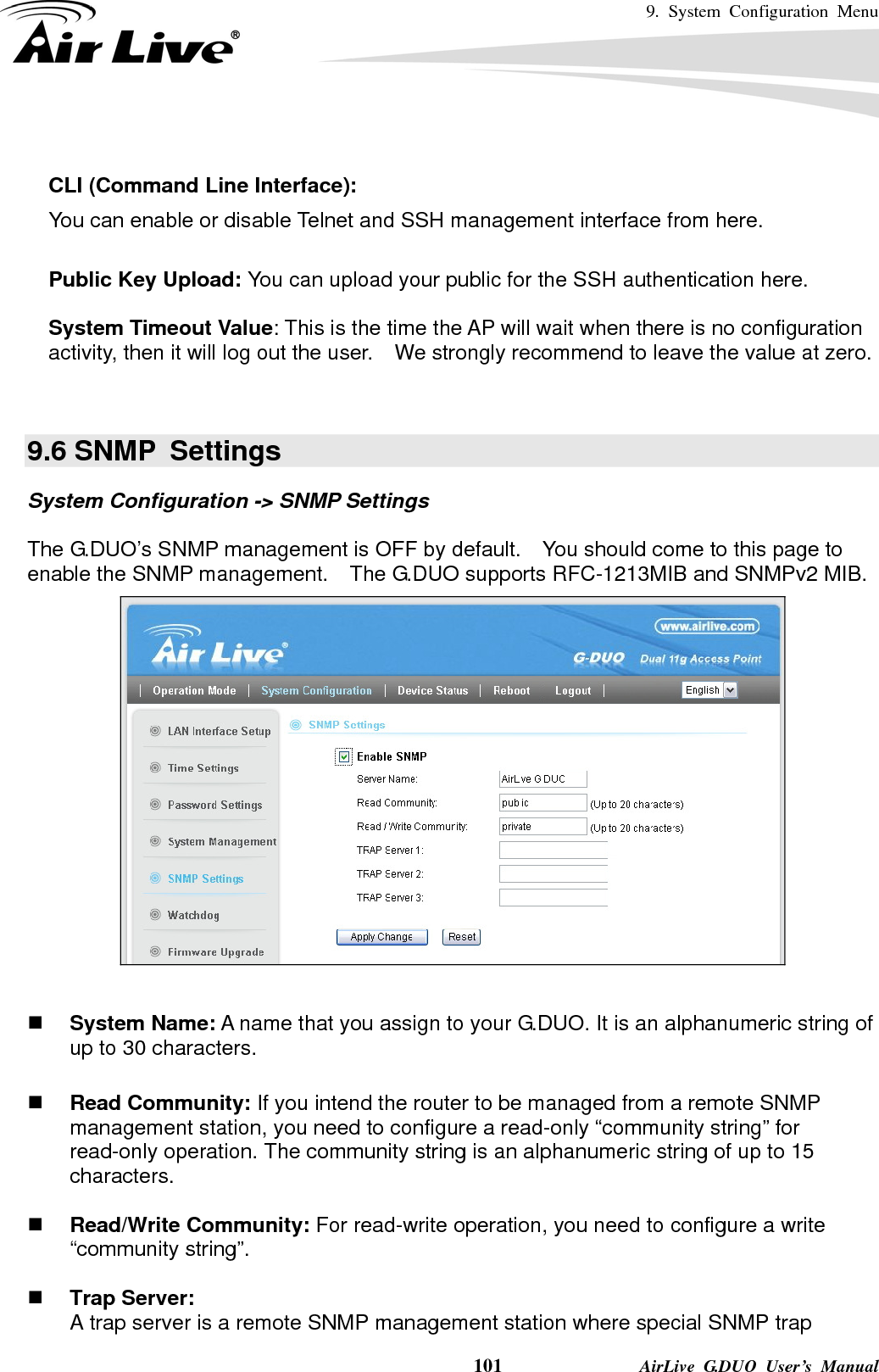 9. System Configuration Menu    101              AirLive G.DUO User’s Manual   CLI (Command Line Interface): You can enable or disable Telnet and SSH management interface from here.  Public Key Upload: You can upload your public for the SSH authentication here.    System Timeout Value: This is the time the AP will wait when there is no configuration activity, then it will log out the user.    We strongly recommend to leave the value at zero.   9.6 SNMP  Settings System Configuration -&gt; SNMP Settings  The G.DUO’s SNMP management is OFF by default.    You should come to this page to enable the SNMP management.    The G.DUO supports RFC-1213MIB and SNMPv2 MIB.    System Name: A name that you assign to your G.DUO. It is an alphanumeric string of up to 30 characters.   Read Community: If you intend the router to be managed from a remote SNMP management station, you need to configure a read-only “community string” for read-only operation. The community string is an alphanumeric string of up to 15 characters.   Read/Write Community: For read-write operation, you need to configure a write “community string”.   Trap Server: A trap server is a remote SNMP management station where special SNMP trap 