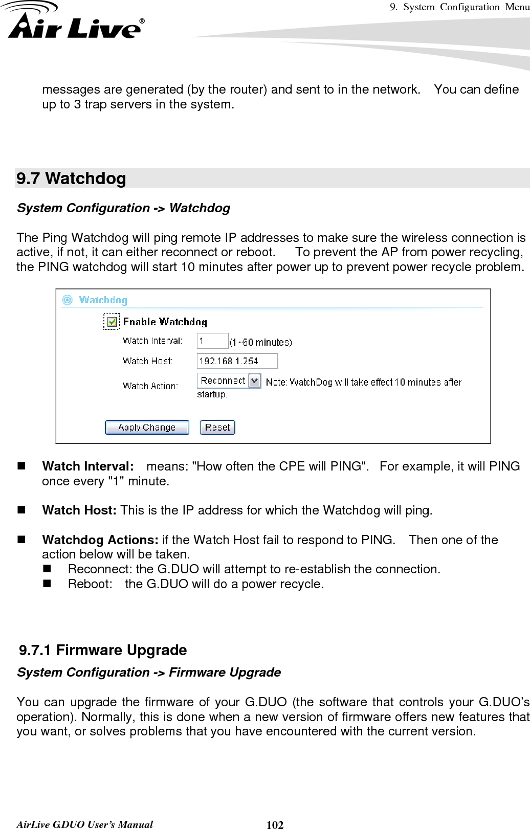 9. System Configuration Menu    AirLive G.DUO User’s Manual  102messages are generated (by the router) and sent to in the network.    You can define up to 3 trap servers in the system.      9.7 Watchdog System Configuration -&gt; Watchdog  The Ping Watchdog will ping remote IP addresses to make sure the wireless connection is active, if not, it can either reconnect or reboot.      To prevent the AP from power recycling, the PING watchdog will start 10 minutes after power up to prevent power recycle problem.      Watch Interval:    means: &quot;How often the CPE will PING&quot;.   For example, it will PING once every &quot;1&quot; minute.    Watch Host: This is the IP address for which the Watchdog will ping.   Watchdog Actions: if the Watch Host fail to respond to PING.    Then one of the action below will be taken.   Reconnect: the G.DUO will attempt to re-establish the connection.       Reboot:  the G.DUO will do a power recycle.    9.7.1 Firmware Upgrade System Configuration -&gt; Firmware Upgrade  You can upgrade the firmware of your G.DUO (the software that controls your G.DUO’s operation). Normally, this is done when a new version of firmware offers new features that you want, or solves problems that you have encountered with the current version.   