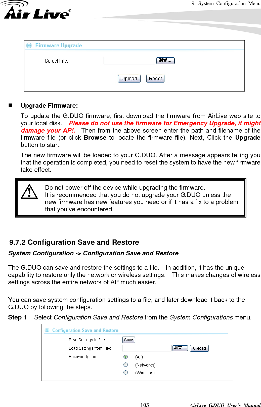 9. System Configuration Menu    103              AirLive G.DUO User’s Manual    Upgrade Firmware:   To update the G.DUO firmware, first download the firmware from AirLive web site to your local disk.    Please do not use the firmware for Emergency Upgrade, it might damage your AP!.  Then from the above screen enter the path and filename of the firmware file (or click Browse  to locate the firmware file). Next, Click the Upgrade button to start.   The new firmware will be loaded to your G.DUO. After a message appears telling you that the operation is completed, you need to reset the system to have the new firmware take effect.     Do not power off the device while upgrading the firmware. It is recommended that you do not upgrade your G.DUO unless the new firmware has new features you need or if it has a fix to a problem that you’ve encountered.    9.7.2 Configuration Save and Restore System Configuration -&gt; Configuration Save and Restore  The G.DUO can save and restore the settings to a file.  In addition, it has the unique capability to restore only the network or wireless settings.    This makes changes of wireless settings across the entire network of AP much easier.   You can save system configuration settings to a file, and later download it back to the G.DUO by following the steps.   Step 1 Select Configuration Save and Restore from the System Configurations menu.   