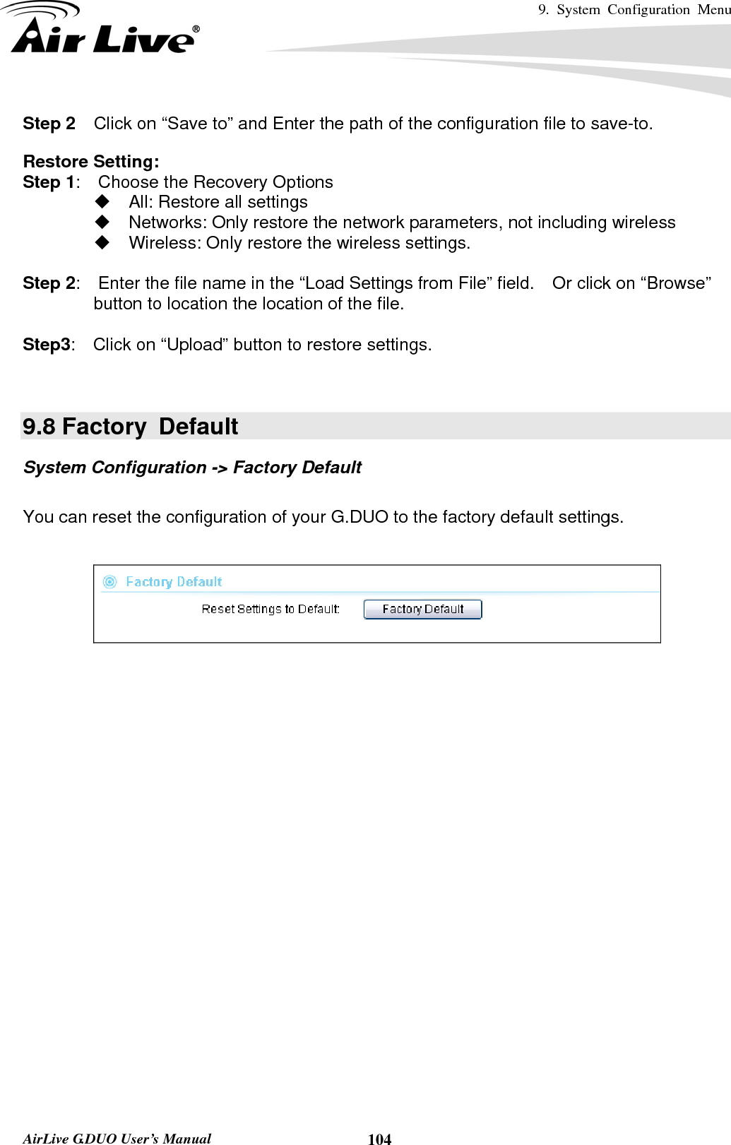 9. System Configuration Menu    AirLive G.DUO User’s Manual  104Step 2  Click on “Save to” and Enter the path of the configuration file to save-to.   Restore Setting: Step 1:    Choose the Recovery Options   All: Restore all settings   Networks: Only restore the network parameters, not including wireless   Wireless: Only restore the wireless settings.  Step 2:    Enter the file name in the “Load Settings from File” field.    Or click on “Browse” button to location the location of the file.  Step3:    Click on “Upload” button to restore settings.   9.8 Factory  Default System Configuration -&gt; Factory Default  You can reset the configuration of your G.DUO to the factory default settings.     