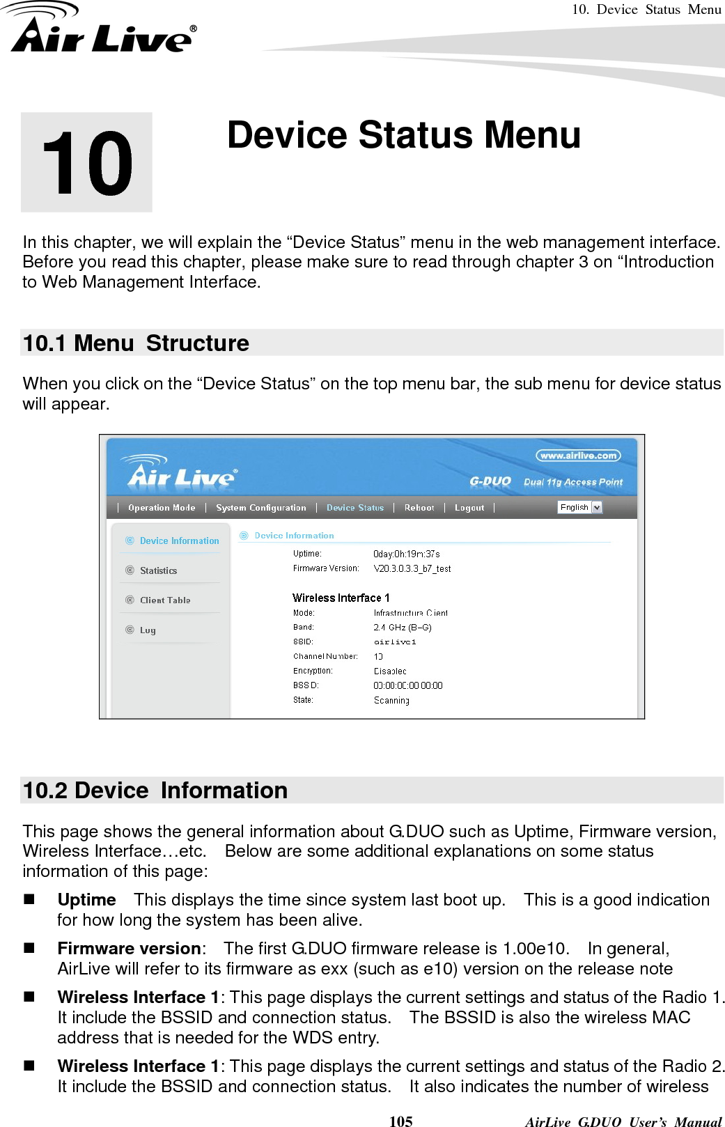 10. Device Status Menu    105              AirLive G.DUO User’s Manual       In this chapter, we will explain the “Device Status” menu in the web management interface.   Before you read this chapter, please make sure to read through chapter 3 on “Introduction to Web Management Interface.  10.1 Menu  Structure When you click on the “Device Status” on the top menu bar, the sub menu for device status will appear.       10.2 Device  Information This page shows the general information about G.DUO such as Uptime, Firmware version, Wireless Interface…etc.  Below are some additional explanations on some status information of this page:  Uptime  This displays the time since system last boot up.    This is a good indication for how long the system has been alive.  Firmware version:    The first G.DUO firmware release is 1.00e10.    In general, AirLive will refer to its firmware as exx (such as e10) version on the release note  Wireless Interface 1: This page displays the current settings and status of the Radio 1.   It include the BSSID and connection status.    The BSSID is also the wireless MAC address that is needed for the WDS entry.      Wireless Interface 1: This page displays the current settings and status of the Radio 2.   It include the BSSID and connection status.    It also indicates the number of wireless 10  10. Device Status Menu  