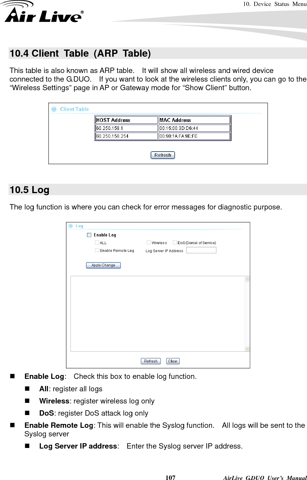 10. Device Status Menu    107              AirLive G.DUO User’s Manual 10.4 Client Table (ARP Table) This table is also known as ARP table.    It will show all wireless and wired device connected to the G.DUO.    If you want to look at the wireless clients only, you can go to the “Wireless Settings” page in AP or Gateway mode for “Show Client” button.    10.5 Log The log function is where you can check for error messages for diagnostic purpose.        Enable Log:    Check this box to enable log function.  All: register all logs  Wireless: register wireless log only  DoS: register DoS attack log only  Enable Remote Log: This will enable the Syslog function.    All logs will be sent to the Syslog server  Log Server IP address:    Enter the Syslog server IP address. 