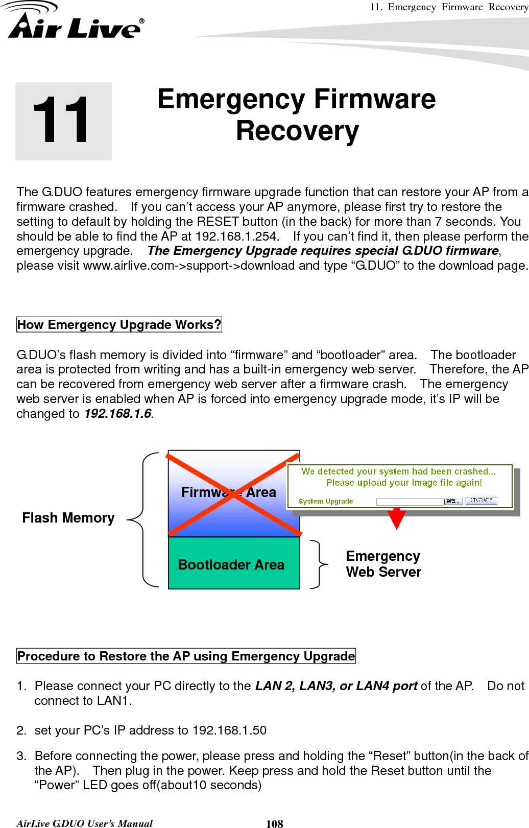 11. Emergency Firmware Recovery     AirLive G.DUO User’s Manual  108       The G.DUO features emergency firmware upgrade function that can restore your AP from a firmware crashed.    If you can’t access your AP anymore, please first try to restore the setting to default by holding the RESET button (in the back) for more than 7 seconds. You should be able to find the AP at 192.168.1.254.    If you can’t find it, then please perform the emergency upgrade.    The Emergency Upgrade requires special G.DUO firmware, please visit www.airlive.com-&gt;support-&gt;download and type “G.DUO” to the download page.    How Emergency Upgrade Works?    G.DUO’s flash memory is divided into “firmware” and “bootloader” area.    The bootloader area is protected from writing and has a built-in emergency web server.   Therefore, the AP can be recovered from emergency web server after a firmware crash.    The emergency web server is enabled when AP is forced into emergency upgrade mode, it’s IP will be changed to 192.168.1.6.        Procedure to Restore the AP using Emergency Upgrade  1.  Please connect your PC directly to the LAN 2, LAN3, or LAN4 port of the AP.  Do not connect to LAN1.  2.  set your PC’s IP address to 192.168.1.50    3.  Before connecting the power, please press and holding the “Reset” button(in the back of the AP).    Then plug in the power. Keep press and hold the Reset button until the “Power” LED goes off(about10 seconds)   11 11. Emergency Firmware Recovery  Bootloader Area Flash Memory Emergency Web Server Firmware Area 