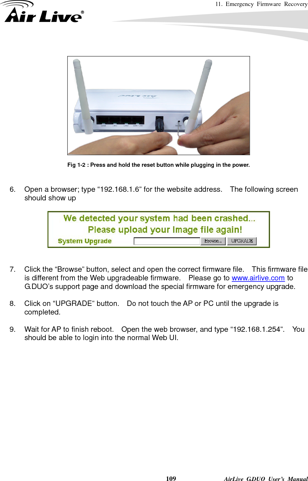 11. Emergency Firmware Recovery    109              AirLive G.DUO User’s Manual    Fig 1-2 : Press and hold the reset button while plugging in the power.   6.  Open a browser; type “192.168.1.6” for the website address.  The following screen should show up     7.  Click the “Browse” button, select and open the correct firmware file.    This firmware file is different from the Web upgradeable firmware.    Please go to www.airlive.com to G.DUO’s support page and download the special firmware for emergency upgrade.  8.  Click on “UPGRADE” button.    Do not touch the AP or PC until the upgrade is completed.  9.  Wait for AP to finish reboot.    Open the web browser, and type “192.168.1.254”.    You should be able to login into the normal Web UI.   